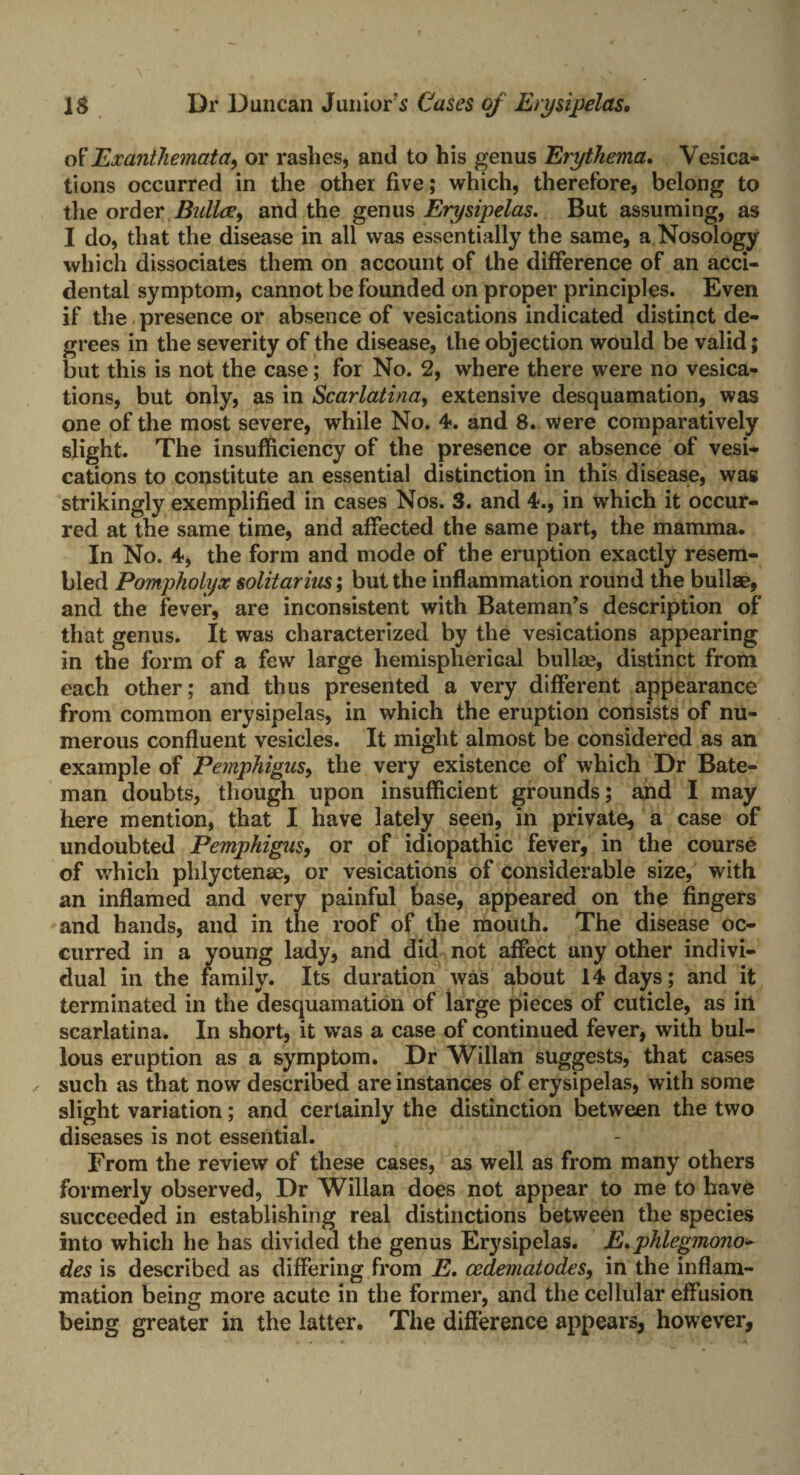 of Exanthemata, or rashes, and to his genus Erythema. Vesica* tions occurred in the other five; which, therefore, belong to the order Bailee, and the genus Erysipelas. But assuming, as I do, that the disease in all was essentially the same, a Nosology which dissociates them on account of the difference of an acci¬ dental symptom, cannot be founded on proper principles. Even if the presence or absence of vesications indicated distinct de¬ grees in the severity of the disease, the objection would be valid; but this is not the case; for No. 2, where there were no vesica¬ tions, but only, as in Scarlatina, extensive desquamation, was one of the most severe, while No. 4. and 8. were comparatively slight. The insufficiency of the presence or absence of vesi¬ cations to constitute an essential distinction in this disease, wag strikingly exemplified in cases Nos. 3. and 4., in which it occur¬ red at the same time, and affected the same part, the mamma. In No. 4, the form and mode of the eruption exactly resem¬ bled Pomphotyx solitarius; but the inflammation round the bullae, and the fever, are inconsistent with Bateman’s description of that genus. It was characterized by the vesications appearing in the form of a few large hemispherical bullae, distinct from each other; and thus presented a very different appearance from common erysipelas, in which the eruption consists of nu¬ merous confluent vesicles. It might almost be considered as an example of Pemphigus, the very existence of which Dr Bate¬ man doubts, though upon insufficient grounds; and I may here mention, that I have lately seen, in private, a case of undoubted Pemphigus, or of idiopathic fever, in the course of which phlyctenae, or vesications of considerable size, with an inflamed and very painful base, appeared on the fingers and hands, and in the roof of the mouth. The disease oc¬ curred in a young lady, and did not affect any other indivi¬ dual in the family. Its duration was about 14 days; and it terminated in the desquamation of large pieces of cuticle, as in scarlatina. In short, it was a case of continued fever, with bul¬ lous eruption as a symptom. Dr Willan suggests, that cases / such as that now described are instances of erysipelas, with some slight variation; and certainly the distinction between the two diseases is not essential. From the review of these cases, as well as from many others formerly observed, Dr Willan does not appear to me to have succeeded in establishing real distinctions between the species into which he has divided the genus Erysipelas. E.phlegmono- des is described as differing from E. cedematodes, in the inflam¬ mation being more acute in the former, and the cellular effusion being greater in the latter. The difference appears, however,