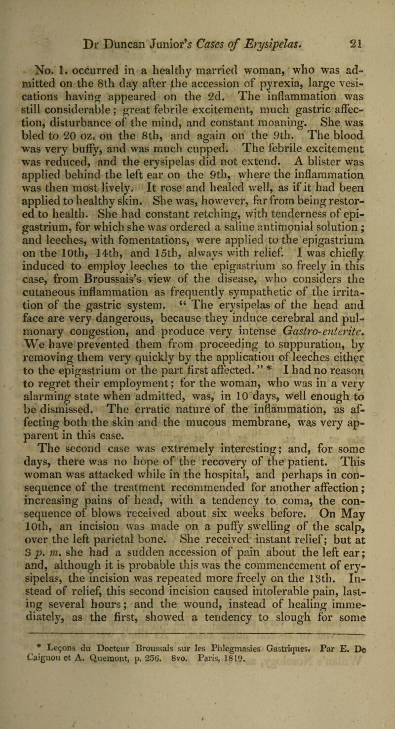 No. 1. occurred in a healthy married woman, who was ad¬ mitted on the 8th day after the accession of pyrexia, large vesi- cations having appeared on the 2d. The inflammation was still considerable; great febrile excitement, much gastric affec¬ tion, disturbance of the mind, and constant moaning. She was bled to 20 oz, on the 8th, and again on the 9th. The blood was very buffy, and was much cupped. The febrile excitement was reduced, and the erysipelas did not extend. A blister was applied behind the left ear on the 9th, where the inflammation was then most lively. It rose and healed well, as if it had been applied to healthy skin. She was, however, far from being restor¬ ed to health. She had constant retching, with tenderness of epi¬ gastrium, for which she was ordered a saline antimonial solution; and leeches, with fomentations, were applied to the epigastrium on the 10th, 14th, and 15th, always with relief. I was chiefly induced to employ leeches to the epigastrium so freely in this case, from Broussais’s view of the disease, who considers the cutaneous inflammation as frequently sympathetic of the irrita¬ tion of the gastric system. “ The erysipelas of the head and face are very dangerous, because they induce cerebral and pul¬ monary congestion, and produce very intense Gastro-entente* We have prevented them from proceeding to suppuration, by removing them very quickly by the application of leeches either to the epigastrium or the part first affected. ” * I had no reason to regret their employment; for the woman, who was in a very alarming state when admitted, was, in 10 days, well enough to be dismissed. The erratic nature of the inflammation, as af¬ fecting both the skin and the mucous membrane, was very ap¬ parent in this case. The second case was extremely interesting; and, for some days, there was no hope of the recovery of the patient. This woman was attacked while in the hospital, and perhaps in con¬ sequence of the treatment recommended for another affection; increasing pains of head, with a tendency to coma, the con¬ sequence of blows received about six weeks before. On May 10th, an incision was made on a puffy swelling of the scalp, over the left parietal bone. She received instant relief; but at S p. m. she had a sudden accession of pain about the left ear; and, although it is probable this was the commencement of ery¬ sipelas, the incision was repeated more freely on the 13th. In¬ stead of relief, this second incision caused intolerable pain, last¬ ing several hours; and the wound, instead of healing imme¬ diately, as the first, showed a tendency to slough for some * Lemons du Docteur Broussais sur les Phlcgmasies Gastriques. Par E. Be Caiguou et A. Quemont, p. 256. 8vo, Paris, 1819.