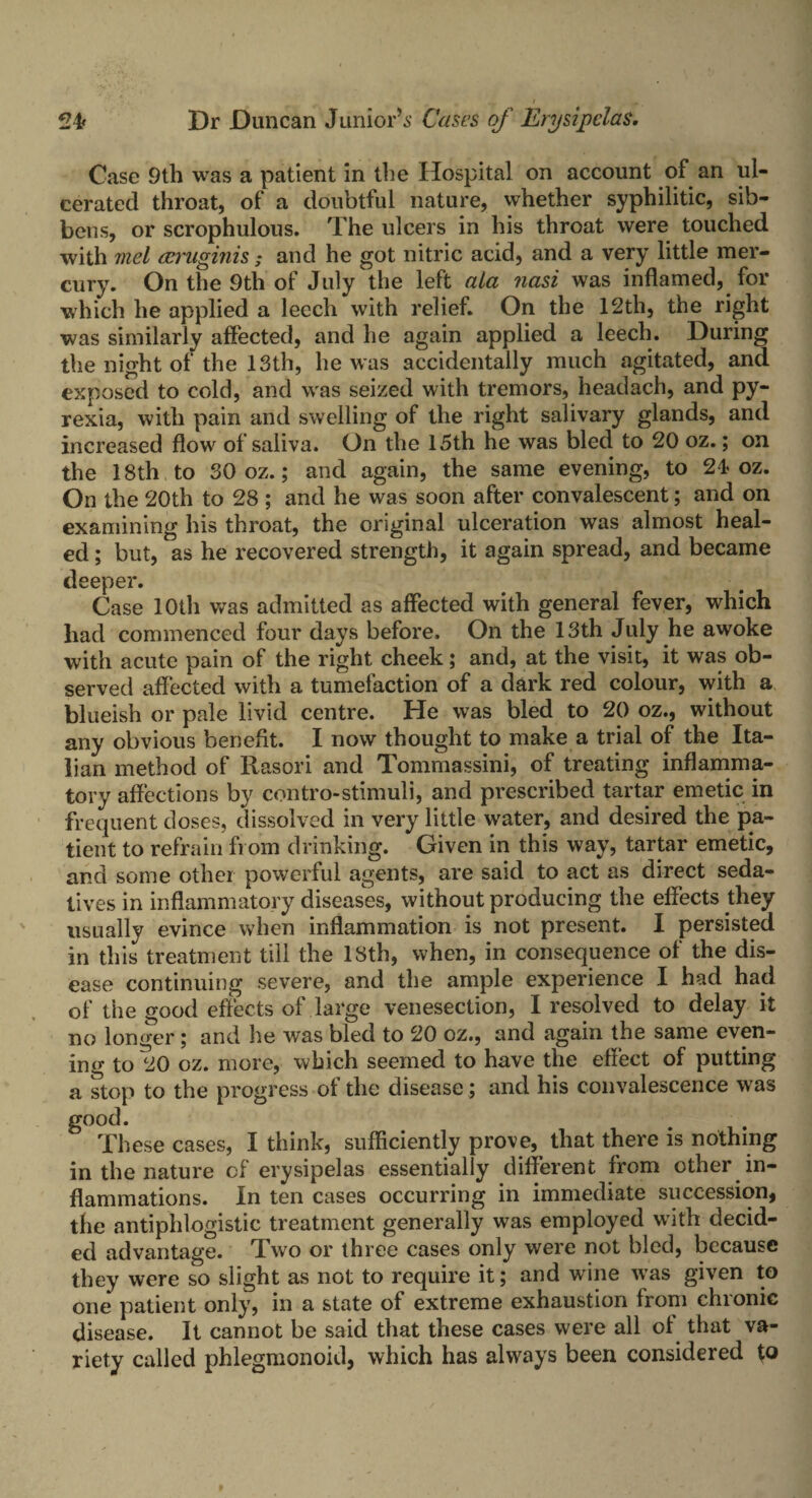 Case 9th was a patient in the Hospital on account of an ul¬ cerated throat, of a doubtful nature, whether syphilitic, sib- bens, or scrophulous. The ulcers in his throat were touched with 7nel reruginis; and he got nitric acid, and a very little mer¬ cury. On the 9th of July the left ala nasi was inflamed, for which he applied a leech with relief. On the 12th, the right was similarly affected, and he again applied a leech. During the night of the 13th, he was accidentally much agitated, and. exposed to cold, and was seized with tremors, headach, and py¬ rexia, with pain and swelling of the right salivary glands, and increased flow of saliva. On the 15th he was bled to 20 oz.; on the 18th to 30 oz.; and again, the same evening, to 24 oz. On the 20th to 28 ; and he was soon after convalescent; and on examining his throat, the original ulceration was almost heal¬ ed ; but, as he recovered strength, it again spread, and became deeper. Case 10th was admitted as affected with general fever, which had commenced four days before. On the 13th July he awoke with acute pain of the right cheek; and, at the visit, it was ob¬ served affected with a tumefaction of a dark red colour, with a blueish or pale livid centre. He was bled to 20 oz., without any obvious benefit. I now thought to make a trial of the Ita¬ lian method of Rasori and Tommassini, of treating inflamma¬ tory affections by con tro-stimuli, and prescribed tartar emetic in frequent doses, dissolved in very little water, and desired the pa¬ tient to refrain from drinking. Given in this way, tartar emetic, and some other powerful agents, are said to act as direct seda¬ tives in inflammatory diseases, without producing the effects they usually evince when inflammation is not present. I persisted in this treatment till the 18th, when, in consequence of the dis¬ ease continuing severe, and the ample experience I had had of the good effects of large venesection, I resolved to delay it no longer; and lie was bled to 20 oz., and again the same even¬ ing to 20 oz. more, which seemed to have the effect of putting a stop to the progress of the disease; and his convalescence was good. These cases, I think, sufficiently prove, that there is nothing in the nature cf erysipelas essentially different from other in¬ flammations. In ten cases occurring in immediate succession, the antiphlogistic treatment generally was employed with decid¬ ed advantage. Two or three cases only were not bled, because they were so slight as not to require it; and wine was given to one patient only, in a state of extreme exhaustion from chronic disease. It cannot be said that these cases were all ol that va¬ riety called phlegmonoid, which has always been considered to