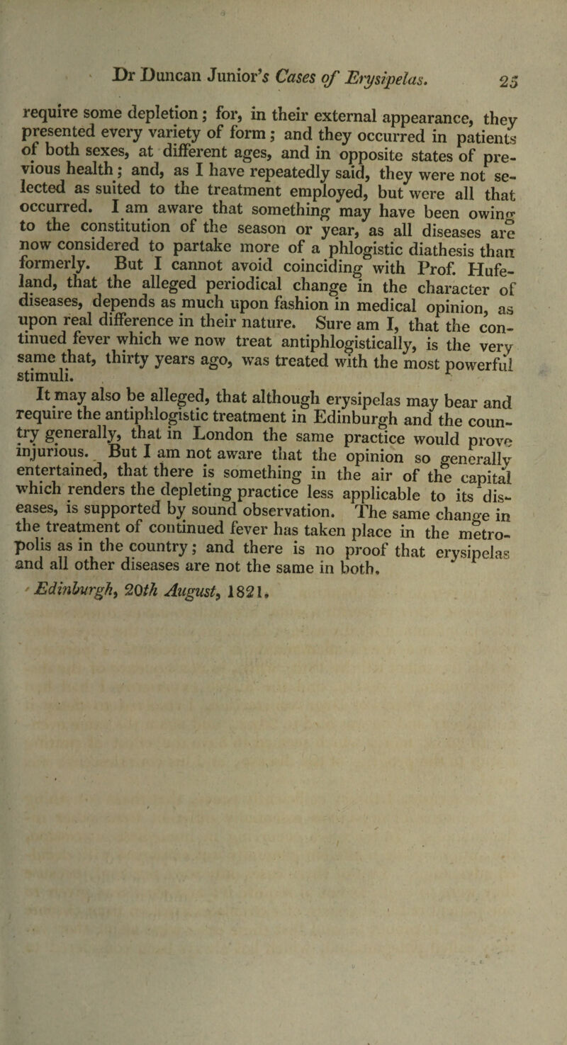 require some depletion; for, in their external appearance, they presented every variety of form; and they occurred in patients of both sexes, at different ages, and in opposite states of pre¬ vious health; and, as I have repeatedly said, they were not se¬ lected as suited to the treatment employed, but were all that occurred. I am aware that something may have been owin^ to the constitution of the season or year, as all diseases are now considered to partake more of a phlogistic diathesis than formerly. But I cannot avoid coinciding with Prof. Hufe- land, that the alleged periodical change in the character of diseases, depends as much upon fashion in medical opinion, as upon real difference in their nature. Sure am I, that the con¬ tinued fever which we now treat antiphlogistically, is the very same that, thirty years ago, was treated with the most powerful It may also be alleged, that although erysipelas may bear and require the antiphlogistic treatment in Edinburgh and the coun¬ try generally, that in London the same practice would prow* injurious. But I am not aware that the opinion so generally entertained, that there is something in the air of the capital which renders the depleting practice less applicable to its dis¬ eases, is supported by sound observation. The same chano-e in the treatment of continued fever has taken place in the metro¬ polis as in the country; and there is no proof that erysipelas and all other diseases are not the same in both, 'Edinburgh, 20th August, 1821,