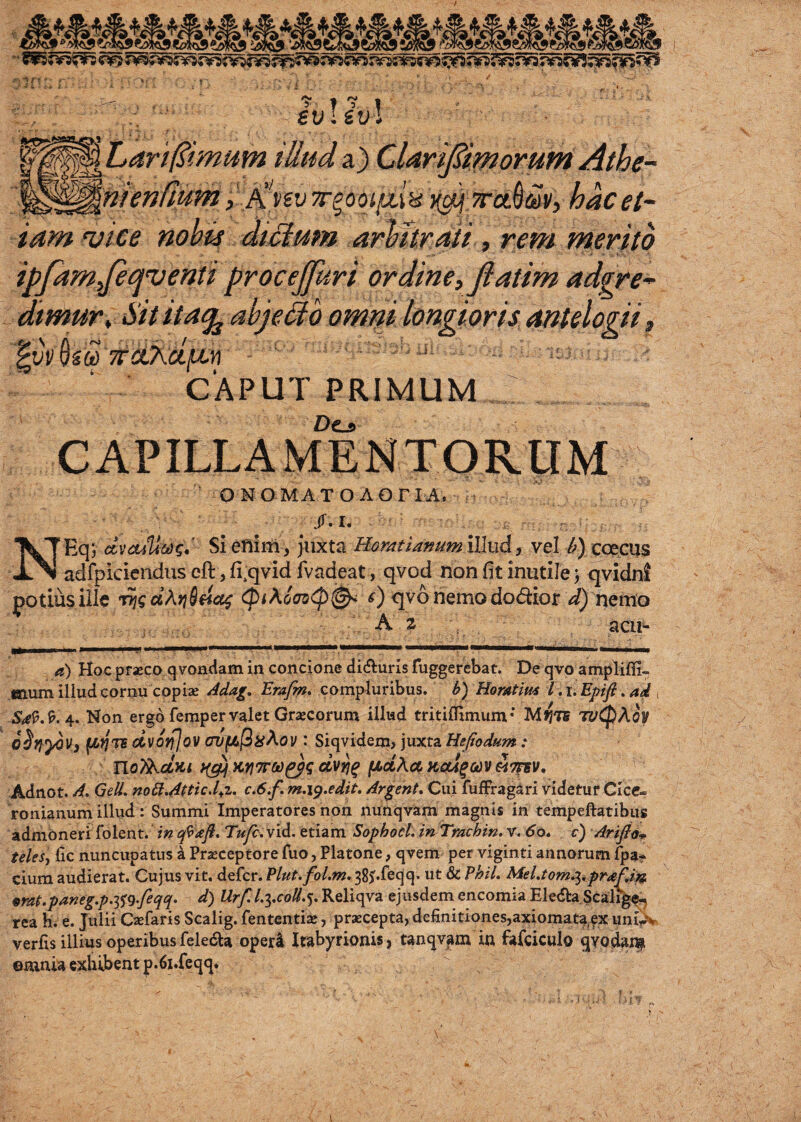 W^^hart^imum iUnd a) Clarijdiworum Athe- '^^^hiendumyJ^nvyr^ooiiMH li^ Trct^m, hacet- tarn njice nohis dt£lmn arWtraii , rem merito ipfamyjei^venti procejfuri or dine, fiatim adgre^ dtmur. Sit itatj^ ahjeUb omm longioris antelogii, TraAajtcn ■ v ^ CAPUT PRIMUM : Dc-s» C A P ILL A M E NT O RU M ONGMATOAOriA. : /. I. NEqj dvcuUci)^,' Siefiim, juxta Hor/tti^nttmillud) vel coeGUs adfpiciendus eft, fi.qvid fvadeat, qvod non fit inutile; qvidnl potiusiilc ccAfjSficc^ cpiAoff^<p^ qv6nemodo<ftior nemo A z acii^ a) Hoc prasco qvondam in concione di(^^:ur^s fuggerebat. De qvo ampliffi- mum iliud cornu cop ias Adag, Emfm. compluribus. b) Homtim I .i.Epifi .ad 4. Non ergo fempervalet Graecorum illud tritiOimum* M>;t5 w(pAoy oSlf^V} flfjns dvotfjov avfju(3iiAov : Siqvidem, juxta Hefiodum : noTA-UKi >(^ H.yi7roo^q clvri^ (MdAuKai^odvAmv, -Adnot. A. Gell. no£t.Atticd;i. c.6.f. m.i^.edit. Ardent. Ciii fuffragari videtur Cicc- ronianum illud: Summi Imperatores non nunqvam magnis in tempejftatibiis admbneri folent. in Tufc.YiA. etiam SophocL in Trachin. v. 60. c) Arifid-^ teles-, lie nimcupatus a Pr^ceptore fuo, Platone, qvem per viginti annorum fpa* ciura audierat. Cujus vit. defer. Plut.fol.m. 38ji.feqq. ut & Phil. Mel.tomp^.praf.i'^ prat.paneg.p.i^q.feqq. d) Urf. l.ycoU.%. Reliqva ejiisdem encomia Elecfta Scali^ rea h. e. JiiUi Caefaris Scalig. fententiae, praecepta, definitiones,axioma.ta ex uniy?^ verfis illius operibus feledla oper4 Irabyrionis, tanqvam in fafciculo ^Yodai^ ©mnia exhibent p.6i.feqq.