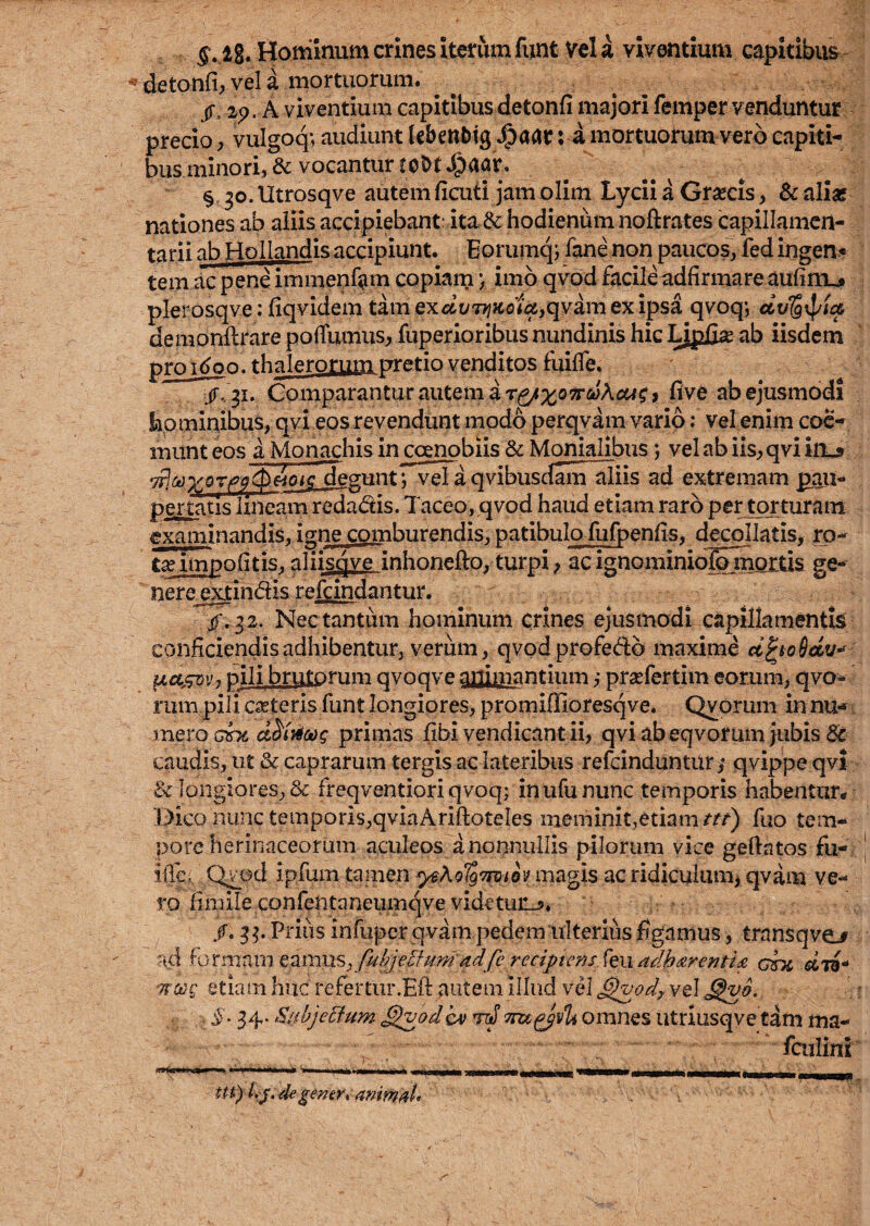 ig. Homlnum crines itetiim fiint Vel a viventium capitibus detonfi, vel a mortuorum. ^ ^ /. . A vkentiuni capitibus detonfi inajori femper yenduntur precio ^ vulgoq-, audiunt lebenblg *^aar:^mortuorum vero capiti- bus.minori, & vocantur cobt J&aar. §,30.Utrosqve autemficuti jam olim Lyciia Grascis, Scalix nationes ab aiiis accipiebant: ita&: hodieniim noftrates capillamcrt- tarii ab HoIIandis accipiunt. Eorumqj fane non paucos, fed ingen* tern ac peneimiiienfam copiamimo qvod facileadfirmare aufini_# pkrosqve; fiqvidem tarn exclv'TyiKotu,qyhn ex ipsa qvoq; demonilrare pofTumus, fuperioribus nundinis hie Lipfi^ ab iisdem pro T^on. thalerorum pretio venditos fuiife. jT,, 31, Comparantur autem i five ab ejusmddi homiqibiis, qyi eosrevendunt modd perqvain vario: vel enim coc-^ luiint eos iMonachis in coenobiis & Monialibus; vel ab iisj, qvi irL5 ^eguntrN^a qyibusdanTaiiis ad extremam pau- pertatis Inieam redadis. Taceo, qvod hand etiam rard per torturani examinandis, igne cotnburendis, patibulo fufpeniis, decollatis, rp- t^impofitisj aliisqve inhoneftovturpi > acignominidSmoitis ge* nere^extindis refeindantur. if. 32. Nectantiim hominum crines ejusmodi capillamentk conficiendisadhibentur, verum, qvpdprofedd maxime d^toSdv*^ ^exsovy pill brutorum qvoqve arrimantium prsefertim eorura, qvo- rum pili ceteris funt longiores, promiflloresqve. Qyorum in nu-»f. meroGBTi primas fibi vendicant ii, qvi ab eqvorum jubis & caudis^ ut & caprarum tergis ac lateribus refeinduntur ^ fjvippe qvl &longioreSj, & freqventioriqvoq; inufununc temporis habentur* Bico nunc temporis;,qvIaAriftoteIes meminit,etiamfuo tem¬ pore herinaceorum aculeos anonnullis pilorum vice geftatos fu^ iffc; Qvod ipfum tamen im^is ac ridiculuaij qvam ve- ro fimile confentaneiimqve videtun^* ^ /. Prills infuper qvam pedem irlterlus figamus, transqvo ad toTmnm eamuSy fui^/effurn ad/e reaj?te?^f fen gsx woog etiam hue refertur.Eft autem illiid vd ^^0/ vel , i. 34. SubjeBum ^vod cv 1/ omnes utrlusqye tam ma- fculini tn)Uj,4e mimd>
