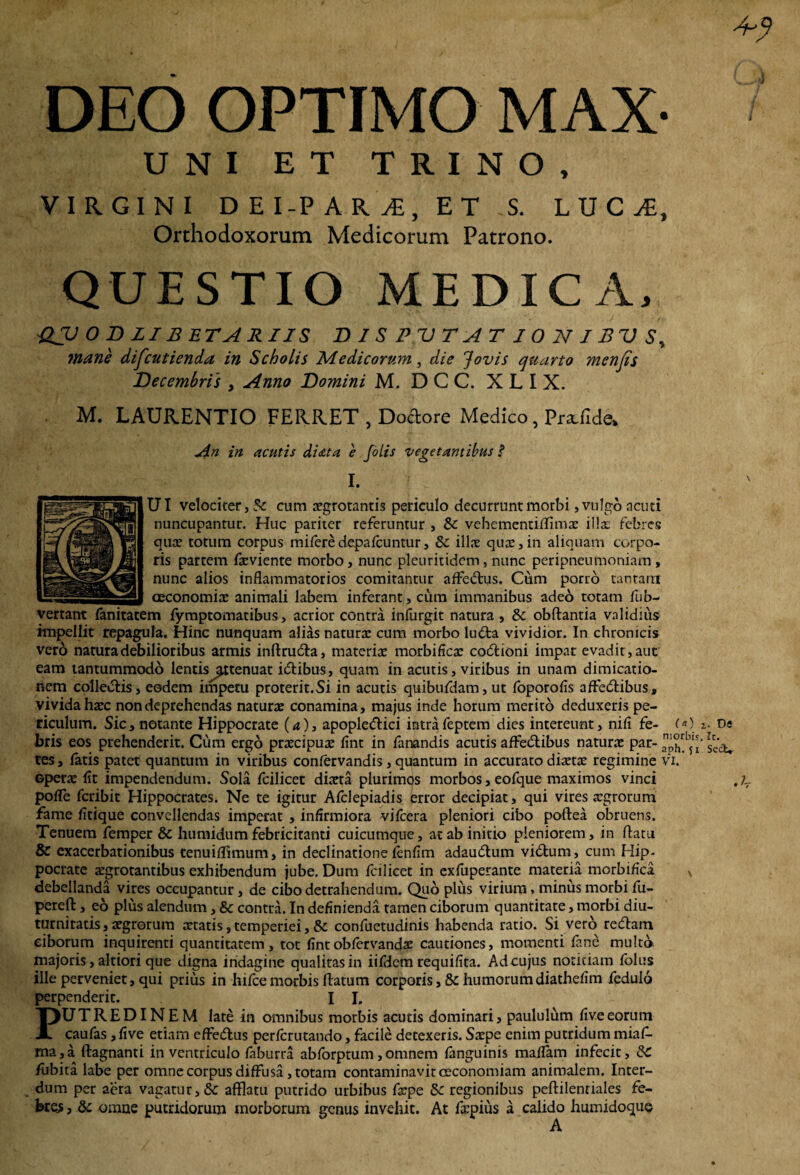 DEO OPTIMO MAX- UNI ET TRINO, VIRGINI DEI-PAR^, ET .S. L U C JE, Orthodoxorum Medicorum Patrono. QUESTIO MEDICA, £V 0 D LIB ET A RIIS DIS PUTAT ION IBVS^ mane difeutienda in Scholis Medicorum, die Jovis quarto menjis Decembris , Anno Domini M. D C C. X L I X. M. LAURENTIO FERRET , Dodore Medico, Pradlde* An in acutis di at a e folis vegetantibus f I. UI velociter, cum aegrotantis periculo decurrunt morbi, vulgo acuti nuncupantur. Huc pariter referuntur , &c vehementiflimae illae febres quae totum corpus miferedepalcuntur, & illae quae,in aliquam corpo¬ ris partem faeviente morbo, nunc pleuritidem, nunc peripneumoniarn , nunc alios inflammatorios comitantur affedus, Cum porro tantam ceconomiae animali labem inferant, cum immanibus adeo totam fub- vertant fanitatem fymptomatibus, acrior contra infurgit natura , 8c obftantia validius impellit repagula. Hinc nunquam alias naturae cum morbo luda vividior. In chronicis vero natura debilioribus armis inrtruda, materiae morbificae codioni impar evadit, aut' eam tantummodo lentis^ttenuat idibus, quam in acutis, viribus in unam dimicatio¬ nem colledis, eodem impetu proterit.Si in acutis quibufdam, ut foporofls affedibus, vivida haec non deprehendas naturae conamina, majus inde horum merito deduxeris pe¬ riculum. Sic, notante Hippocrate (a), apopledici intrafeptem dies intereunt, nifi fe- («) z- Di bris eos prehenderit. Cum ergo praecipuae flnt in fanandis acutis affedibus naturae par- 5^ tes, latis patet quantum in viribus conlervandis, quantum in accurato diaetae regimine vi. ©perae fit impendendum. Sola fcilicet diaeta plurimos morbos, eofque maximos vinci .;r polfe fcribit Hippocrates. Ne te igitur Afclepiadis error decipiat, qui vires a:grorum fame fitique convellendas imperat , infirmiora vifcera pleniori cibo poftea obruens. Tenuem femper 8c humidum febricitanti cuicumque, at ab initio pleniorem, in flatu & exacerbationibus tenuiffimum, in declinatione fenfim adaudum vidum, cum Hip¬ pocrate aegrotantibus exhibendum jube. Dum fcilicet in exfuperante materia morbiflea N debellanda vires occupantur, de cibo detrahendum. Quo plus virium, minus morbi fu- perefl:, eo plus alendum, & contra. In definienda tamen ciborum quantitate, morbi diu¬ turnitatis , aegrorum aetatis, temperiei, & confuetudinis habenda ratio. Si vero redam ciborum inquirenti quantitatem, tot lint obfervandae cautiones, momenti fane multo majoris, altiori que digna indagine qualitas in iifdem requifita. Ad cujus notitiam folus ille perveniet, qui prius in hifcemorbis flatum corporis, & humorumdiathefim fedulo perpenderit. I I. UTREDINEM late in omnibus morbis acutis dominari, paululum live eorum caulas ,live etiam effedus perferutando, facile detexeris. Stepe enim putridum miaf- ma,a ftagnanti in ventriculo laburra abforptum,omnem fanguinis malTam infecit, SC fubita labe per omne corpus diffusa, totam contaminavit oeconomiam animalem. Inter¬ dum per aera vagatur, &c afflatu putrido urbibus fxpe 8c regionibus peftilenriales fe¬ brem , &c omne putridorum morborum genus invehit. At ftepius a calido humidoque A