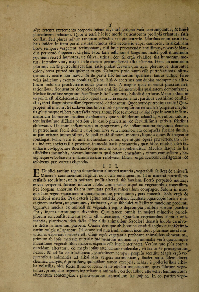 i aere retenta excrementa corporis infenfilia, intra propria vafa corrumpuntur , & brevi putredinem inducunt. Quot a tetra hac lue morbi ex acutorum profapia oriantur, fatis conflat. Sed plures adhuc tanquam effe&us excipit putredo. Pluribus enim acutis fe¬ bris infidet. In flatu porro naturali, motu vita: neceffario rapti humores, in alkalinam brevi tempore vergerent acrimoniam, nili huic praecavenda: aptiflimus, novus & blan¬ dus perpetuo fuppeteret chylus. Hoc fatis teftantur e fanguinis mafsa poft diuturnum jejunium fecreti humores, ut faliva, urina, &c- Si ergo vividior liat humorum mo¬ tus, intenlior vita, major inde merito pertime/cenda alkalefcentia. Hanc in acutorum plurimis adelTc putredinis caufam, fatis probat fervens quo aegri plerumque deuruntur calor, nova putredinis ipfemet origo. Calorem praecipuum elfe putrefa&ionis inftru- mentum, nem# non novit. Si de prava hac humorum qualitate fanius adhuc ferre velis judicium , excreta confulas. Urina falfa & acerrima non dubias prompta: in alka¬ linam indolem proclivitatis notas pra: fe fert. A magnis quas in veflea procreat irri¬ tationibus, frequentior & parcior iplius emiflio. Eamdem bilis qualitatem demonftrant x Medicofxpiffimenegotium faceflentes biliofi vomitus, biliofaediarrhoeae.Major adhuc in eo polita eft alkalefcentia: ratio, quod tam acria excrementa , partibus erethifmo conftri- dtis, intra fanguinis maflam faepenumerb detineantur. Quot porro putredinis caulae I Qua¬ propter nil mirum, li e cadaveribus hifce morbis peremptorum cetra adeo Ipargatur mephi¬ tis,plurimaque vifcera putrefa&a reperiantur. Nec te moveat, quod faepe in acutis inflam¬ matoriam humorum incufent denfltatem, quae vi folidorum adautfta, vividiori calore, renuioribufque difflatis partibus , in caufo praflertim ,& fervidiflimis aeftivis febribus obfervatur. Ut enim inflammatio in gangraenam, fle inflammatoria fanguinis denfitas in putredinem facile delinit, ubi omnia vi vitae intenflori ita compadfta fuerint fluida, ut jam oriatur immeabilitas, & poft rapidillimum motum, liquido quies & ftagnatio* contingat. Hanc vero fumme metuendam , omni ope atque opera praevertendam , fa¬ tis indicat anxietas illa proximae immeabilitatis praenuntia, quae hifce morbis adeofa- miliaris, Hippocrate Boerhaavioque notantibus,deprehenditur. Medico itaque in his alfedlibus incumbit, pravam humorum qualitatem emendare , xftum compefcere , be- nigneque vilcofltatem inflammaroriam refolvere. Dixta ergo, aceicens, refrigerans , #5 refolvens prae exteris eligenda. I I I. E Duplici tantum regno fuppeditatur alimenti materia, vegetabili fGilicet & animali; Minerale condimentum largitur, non utile nutrimentum. Id in materia nutritia ne- ceflario requiritur, ut in noftram pollit alterari fubftantiam. Porro perpetuo mutari,, rrovas perpetuo formas induere , folis animantibus aeque ac vegetantibus conceflum. Per longam annorum feriem immutata perflat mineralium compages. Solum in utro¬ que hoc regno mutationum quarumcumque^ principium, pars mucofa. Sola ergo St nutritioni materia. Pra: exteris igitur nutritia pollent facultate, quae copioflorem mu- caginem praebent, ut graminea , farinacea , quae fubdulci vilciditate mucidum produnt. Quamvis mucida ex animali <Sc vegetabili regno deprompta , alibili virtute praedita flnt , ingens utrorumque diverfltas. Quae tamen omnis in majori minorive princi¬ piorum ea conftituentium poflta eft alteratione. Quaedam vegetantibus aluntur ani¬ mantia , plantivora ideo didfca. Haec aliis animalibus ferociori donatis indole carnivo¬ ris didflis, alimentum praebent. Omnia denique ab homine erudita ingluvie indifetimi- natim vulgo ufurpantur. Id omne cui nutriendi munus incumbit, plurimas antea mu¬ tationes experiatur necefle eft. Cum ergo vegetantia praebeant animalibus alimentum primum ab ipfis materiae nutritiae rudimentum mutuamur j animalia vero quaecumque mutationes vegetabilibus majores experta efle luculenter patet. Verum quo plus corpus quoddam alteratur, eo magis ipflus attenuantur moleculx, eo laxior flt principiorum^, nexus, ad fui deltrudlionem , putredinem nempe , propius accedit. Magis ergo ve¬ getantibus animantia ad alkalinam vergere acrimoniam , fuadet ratio. Idem docet chemica analyfls,e prioribus,.quibufdam tamen exceptis, acida, e pofterioribus alka- iia volatilia, olea fcetidiflima educens. Si de-eflfedlu mutationum quas fubeunt vege¬ tantia, priufquam regnum ingrediantur animale, certior adhuc efle velis, femimutatum alimentum contemplare : pianti v oratu tri animalium lac infpicc. In eo partim vege-