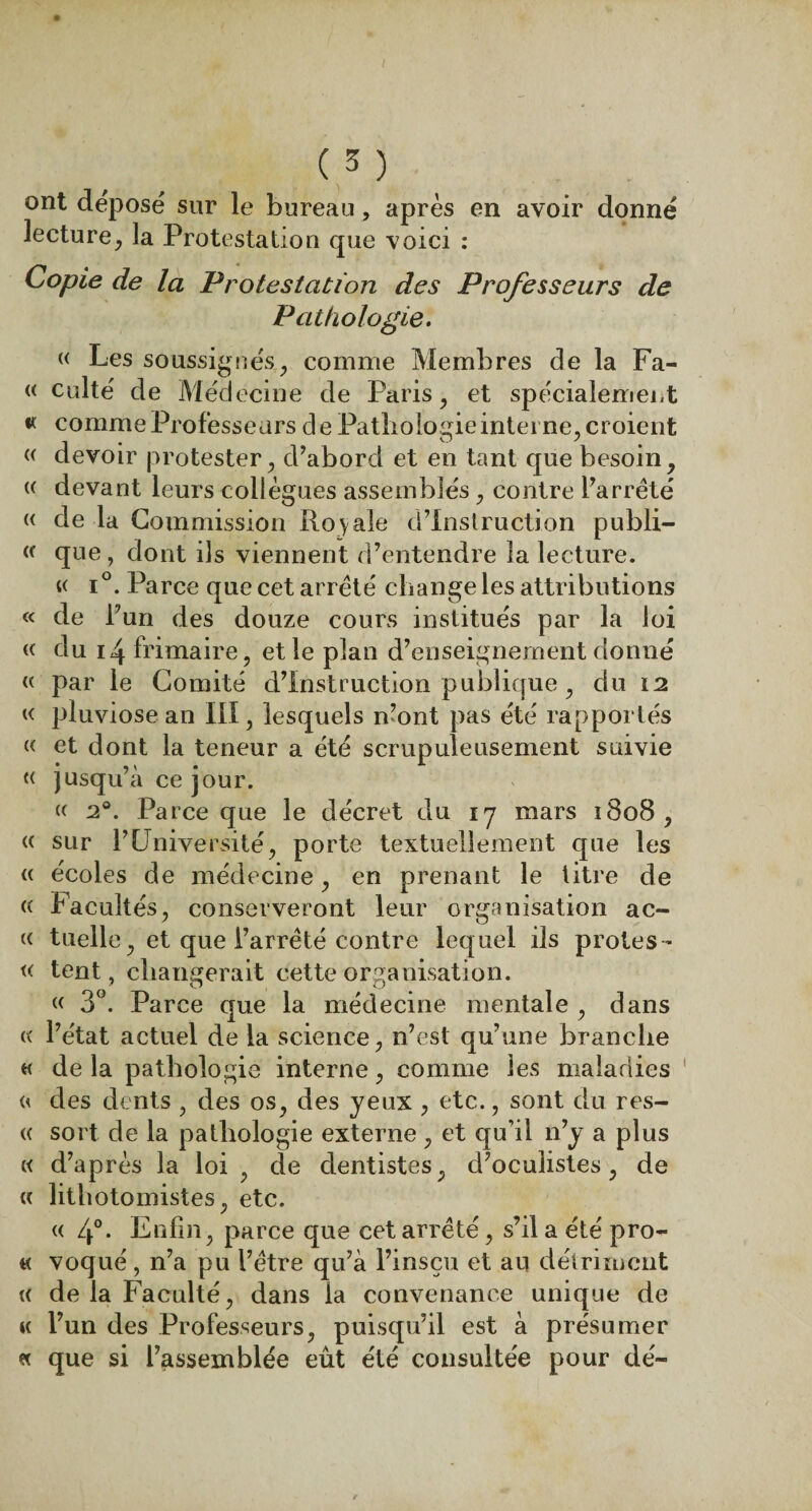 ont déposé sur le bureau, après en avoir donné lecture, la Protestation que voici : Copie de la Protestation des Professeurs de Pathologie. « Les soussignés, comme Membres de la Fa- « culté de Méd ecine de Paris, et spécialement « comme Professeurs de Pathologie interne, croient « devoir protester, d’abord et en tant que besoin, « devant leurs collègues assemblés , contre l’arrêté « de la Commission Ro y aie d’instruction publi- « que, dont ils viennent d’entendre la lecture. « i°. Parce que cet arrêté change les attributions « de l’un des douze cours institués par la loi « du 14 frimaire, et le plan d’enseignement donné « par le Comité d’instruction publique, du 12 « pluviôse an III, lesquels n’ont pas été rapportés « et dont la teneur a été scrupuleusement suivie « jusqu’à ce jour. « 20. Parce que le décret du 17 mars 1808, « sur P Université, porte textuellement cpie les (( écoles de médecine, en prenant le titre de (( Facultés, conserveront leur organisation ac¬ te tuelle, et que l’arrêté contre lequel ils proies- « tent, changerait cette organisation. « 3°. Parce que la médecine mentale , dans « l’état actuel de la science, n’est qu’une branche « de la pathologie interne, comme les maladies « des dents , des os, des yeux , etc., sont du res¬ te sort de la pathologie externe, et qu’il n’y a plus « d’après la loi , de dentistes, d’oculistes, de « lithotoinistes, etc. « 4°. Enfin, parce que cet arrêté, s’il a été pro- « voqué, n’a pu l’être qu’à l’insçu et an détriment « de la Faculté, dans la convenance unique de k l’un des Professeurs, puisqu’il est à présumer « que si l’assemblée eût été consultée pour dé-