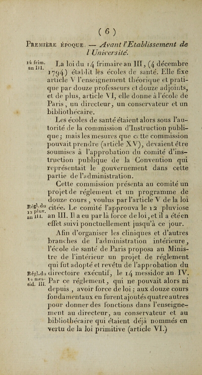 Première époque, — Avant VEtablissement de l Université. ^fm* c^u !4 frimairean III> (4 décembre 1794) établit les écoles de sauté. Elle fixe article Y l’enseignement théorique et prati¬ que par douze professeurs et douze adjoints, et de plus, ar ticle VI, elle donne àlécole de Paris, un directeur, un conservateur et un bibliothécaire. Les écoles de santé étaient alors sous l’au¬ torité de la commission d’instruction publi¬ que; mais les mesures que cette commission pouvait prendre (article XV), devaient être soumises à l’approbation du comité d’ins¬ truction publique de la Convention qui représentait le gouvernement dans cette partie de l’administration. Cette commission présenta au comité un projet de réglement et un programme de douze cours , voulus par l’article V de la loi citée. Le comité l’approuva le 12 pluviôse an ni. an III. Il a eu par là force de loi, et il a été en effet suivi ponctuellement jusqu’à ce jour. Afin d’organiser les cliniques et d’autres branches de l’administration intérieure, l’école de santé de Paris proposa au Minis¬ tre de l’intérieur un projet de réglement qui fut adopté et revêtu de l’approbation du Régi.du directoire exécutif, le 14 messidor an IV. sidnTu ^ar ce réglement, qui ne pouvait alors ni depuis , avoir force de loi ; aux douze cours fondamentaux en furent ajoutés quatre autres pour donner des fonctions dans l’enseigne¬ ment au directeur, au conservateur et au bibliothécaire qui étaient déjà nommés en vertu de la loi primitive (article VI.) !