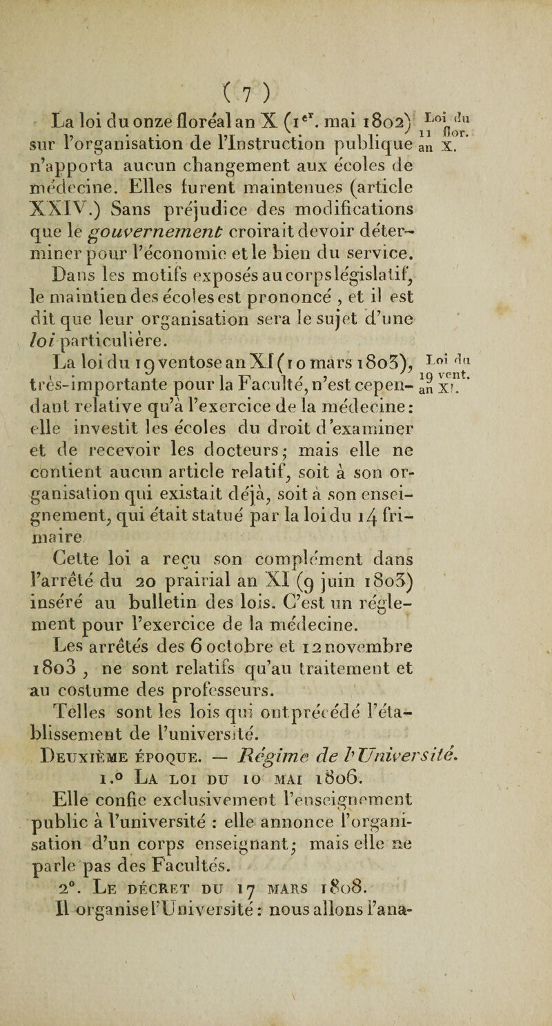 La loi du onze floréal an X (ie\ mai 1802) i1i'oin ^1 sur l’organisation de l’Instruction publique an x. n’apporta aucun changement aux écoles de médecine. Elles furent maintenues (article XXIV.) Sans préjudi ce des modifications que le gouvernement croirait devoir déter¬ miner pour l’économie et le bien du servi ce. Dans les motifs exposés au corps législatif) le maintien des écoles est prononcé , et il est dit que leur organisation sera le sujet d’une loi particulière. La loi du 1 o ventôse an XI ( r o mars 1805), Loî r!u 9 t/ _ ' * ' j q vent très-importante pour la Faculté, n’est cepen- a„ xi. dant relative qu’à l’exercice de la médecine: elle investit les écoles du droit d’examiner et de recevoir les docteurs ; mais elle ne contient aucun article relatif, soit à son or¬ ganisation qui existait déjà, soit à son ensei¬ gnement, qui était statué par la loi du 14 fri¬ maire Cette loi a reçu son complément dans l’arrêté du 20 prairial an XI (q juin i8o3) inséré au bulletin des lois. C’est un régle¬ ment pour l’exercice de la médecine. Les arrêtés des 6 octobre et 12 novembre i8o3 , ne sont relatifs qu’au traitement et au costume des professeurs. Telles sont les lois qui ontprécédé l’éta¬ blissement de l’université. Deuxième époque. — Régime de l'Université. i.° La loi du 10 mai 1806. Elle confie exclusivement l’en seigneurient public à l’université : elle annonce l’organi¬ sation d’un corps enseignant; mais elle ne parle pas des Facultés. 20. Le décret du 17 mars 1808. Il organise l’Université : nous allons Fana-