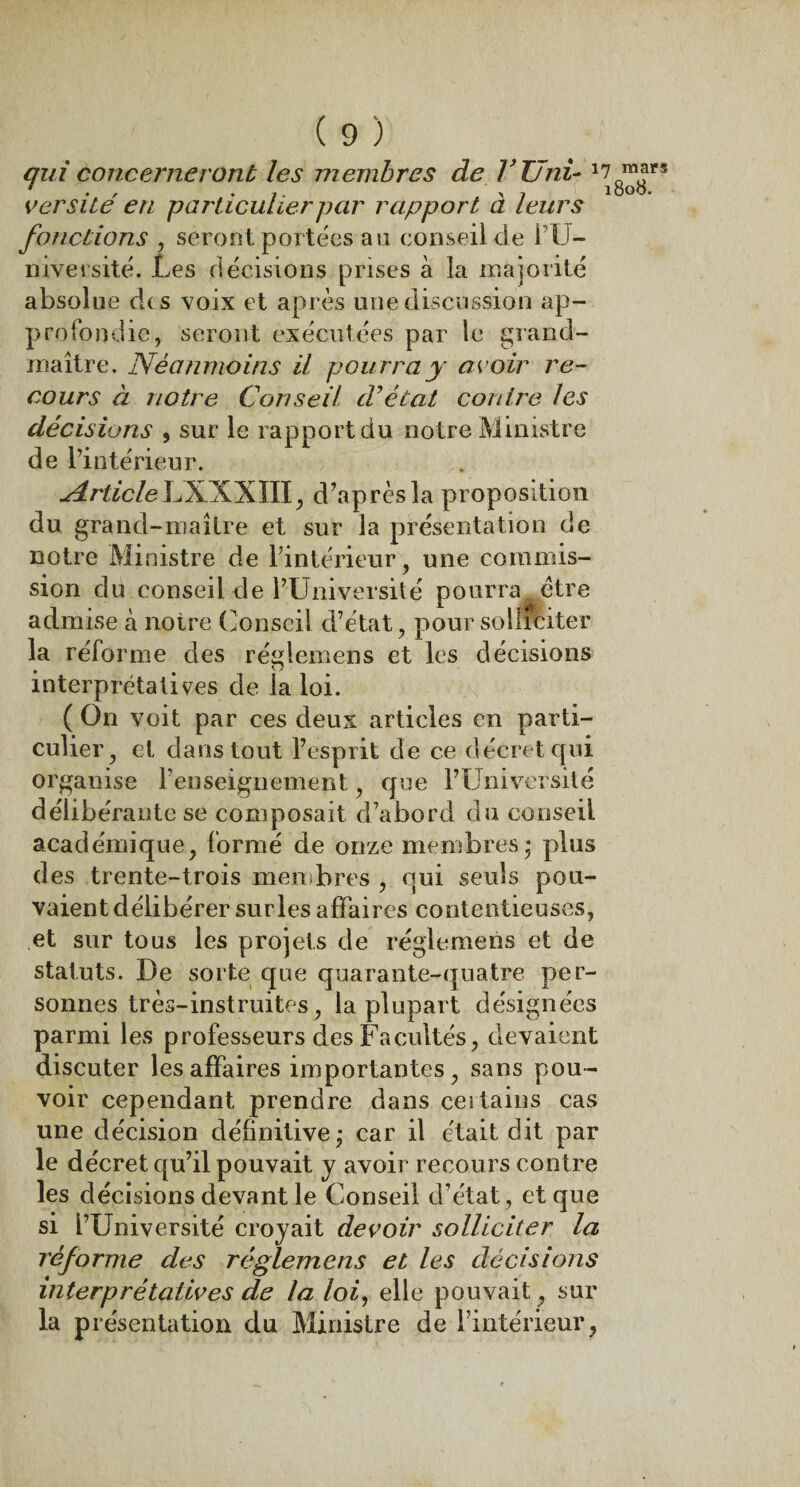 qui concerneront les membres de l’Uni- 1 versité en particulier par rapport à leurs fonctions , seront portées au conseil cle l’U¬ niversité. Les décisions prises à la majorité absolue dis voix et après une discussion ap¬ profondie, seront exécutées par le grand- maître. Néanmoins il pourra y avoir re¬ cours à notre Conseil d’état contre les décisions , sur le rapport du notre Ministre de l’intérieur. Article LXXXIII, d’après la proposition du grand-maître et sur la présentation de notre Ministre de l’intérieur, une commis¬ sion du conseil de l’Université pourra être admise à notre Conseil d’état , pour solliciter la réforme des réglemens et les décisions interprétatives de la loi. ( On voit par ces deux articles en parti¬ culier, et dans tout l’esprit de ce décret qui organise renseignement, que l’Université délibérante se composait d’abord du conseil académique, formé de onze membres* plus des trente-trois membres , qui seuls pou¬ vaient délibérer surles affaires contentieuses, et sur tous les projets de réglemens et de statuts. De sorte que quarante-quatre per¬ sonnes très-instruites, la plupart désignées parmi les professeurs des Facultés, devaient discuter les affaires importantes, sans pou¬ voir cependant prendre dans certains cas une décision définitive* car il était dit par le décret qu’il pouvait y avoir recours contre les décisions devant le Conseil d’état, et que si l’Université croyait devoir solliciter la réforme des réglemens et les décisions interprétatives de la loi, elle pouvait, sur la présentation du Ministre de l’intérieur, 7 mars 1808.