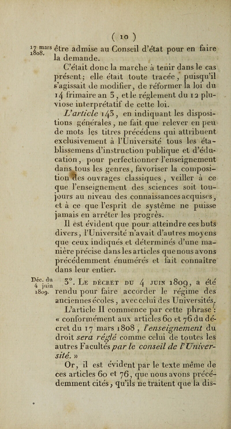 Xrs admise au Conseil d’état pour en faire la demande. C7e'tait donc la marché à tenir dans le cas présent- elle était toute tracée, puisqu’il s’agissait de modifier, de réformer la loi du i4 frimaire an 5, et le réglement du 12 plu¬ viôse interprétatif de cette loi. U article îzp, en indiquant les disposi¬ tions générales, ne fait que relever en peu de mots les titres précédons qui attribuent exclusivement à l’Université tous les éta- blissemens d’instruction publique et d’édu¬ cation, pour perfectionner l’enseignement dans tous les genres, favoriser la composi¬ tion Èes ouvrages classiques, veiller à ce que l’enseignement des sciences soit tou¬ jours au niveau des connaissances acquises, et à ce que l’esprit de système ne puisse jamais en arrêter les progrès. Il est évident que pour atteindre ces buts divers, l’Université n’avait d’autres moyens que ceux indiqués et déterminés d’une ma¬ nière précise dans les articles que nous avons précédemment énumérés et fait connaître dans leur entier. I)4eC;i^ 3°. Le décret du 4 juin 1809, a été 1809. rendu pour faire accorder le régime des anciennes écoles , avec celui des Universités. L’article II commence par cette phrase : « conformément aux articles 60 et 76 du dé¬ cret du 17 mars 1808 , l'enseignement du droit sera réglé comme celui de toutes les autres Facultés par le conseil de V Univer¬ sité. » Or, il est évident par le texte même rie ces articles 60 et 76, que nous avons précé¬ demment cités, qu’ils ne traitent que la dis- o