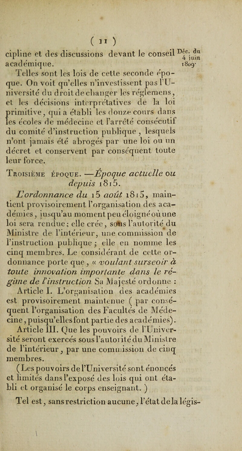 ( » ) cipline et des discussions devant le conseil r)^c-u^ académique. 1809- Telles sont les lois de cette seconde épo¬ que. On voit qu’elles n’investissent pas l'LT— niversité du droit de changer les régleraens, et les décisions interprétatives de la loi primitive , qui a établi les douze cours dans les écoles de médecine et l’arrêté consécutif du comité d’instruction publique , lesquels n’ont jamais été abrogés par une loi ou un décret et conservent par conséquent toute leur force. Troisième époque. —Ëpoque actuelle ou depuis i8i5. JO ordonnance du 15 août 1815, main¬ tient provisoirement l’organisation des aca¬ démies , jusqu’au moment peu éloignéoùune loi sera rendue; elle crée, so*us l’autorité du Ministre de l’intérieur, une commission de l’instruction publique • elle en nomme les cinq membres. Le considérant de cette or¬ donnance porte que, « voulant surseoir à toute innovation importante dans le ré¬ gime de U instruction Sa Majesté ordonne : Article I. L’oreanisation des académies O est provisoirement maintenue ( par consé¬ quent l’organisation des Facultés de Méde¬ cine, puisqu’elles font partie des académies). Article III. Que les pouvoirs de 1 Univer¬ sité seront exercés sous l’autoi ité du Ministre de l’intérieur, par une commission de cinq membres. (L es pouvoirs de l’Université sont énoncés et limités dans l’exposé des lois qui ont éta¬ bli et organisé le corps enseignant. ) Tel est, sans restriction aucune, l’état delà légis- \