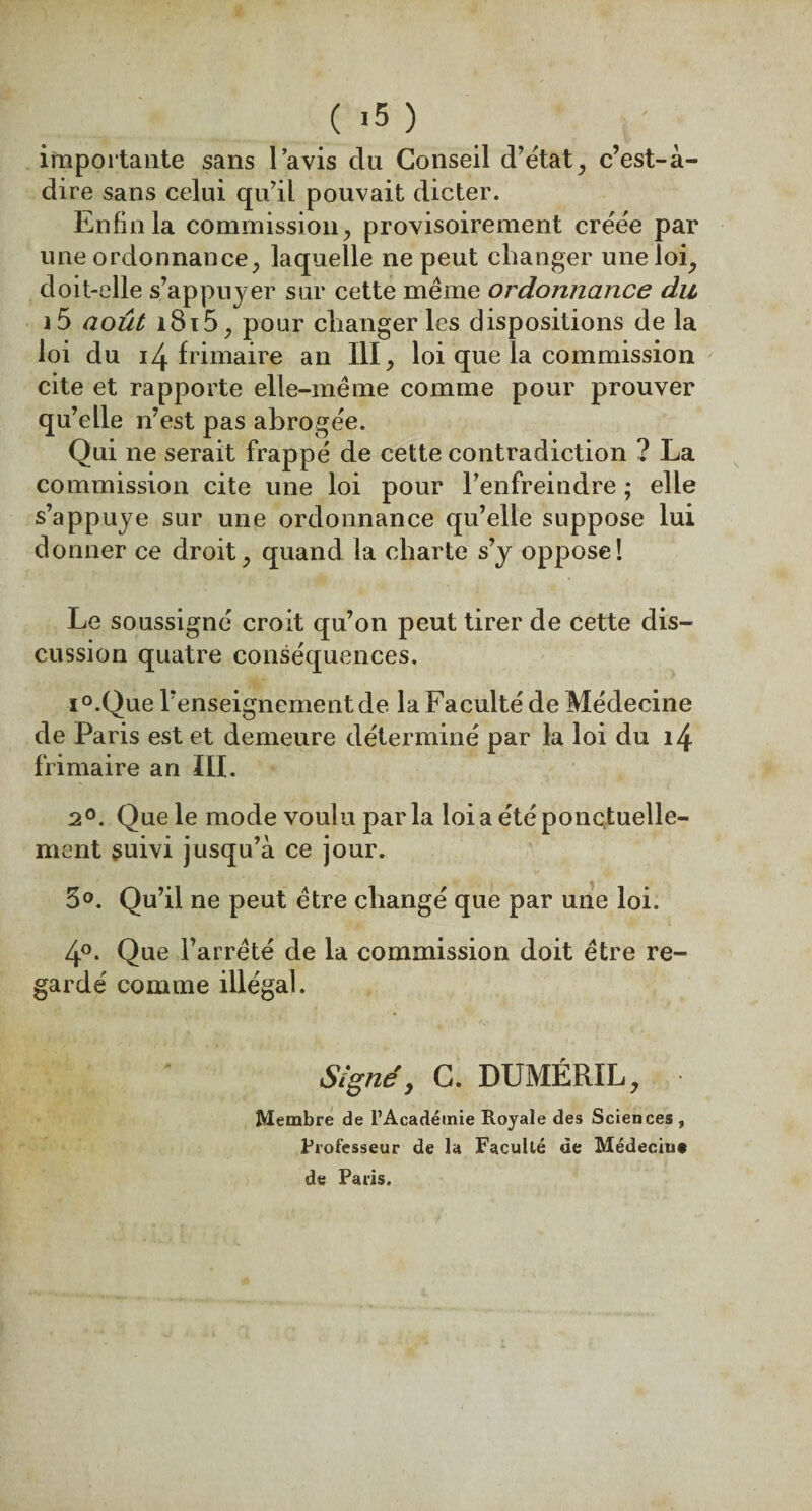 ( >5 ) importante sans l’avis du Conseil d’état, c’est-à- dire sans celui qu’il pouvait dicter. Enfin la commission, provisoirement créée par une ordonnance, laquelle ne peut changer une loi, doit-elle s’appuyer sur cette même ordonnance du i5 août i8i5, pour changer les dispositions de la loi du 14 frimaire an III, loi que la commission cite et rapporte elle-même comme pour prouver qu’elle n’est pas abrogée. Qui ne serait frappé de cette contradiction ? La commission cite une loi pour l’enfreindre ; elle s’appuye sur une ordonnance qu’elle suppose lui donner ce droit, quand la charte s’y oppose! Le soussigné croit qu’on peut tirer de cette dis¬ cussion quatre conséquences. i°.Que renseignement de la Faculté de Médecine de Paris est et demeure déterminé par la loi du 14 frimaire an III. 2°. Que le mode voulu par la loi a été ponctuelle¬ ment suivi jusqu’à ce jour. 3°. Qu’il ne peut être changé que par une loi. 4°. Que l’arrêté de la commission doit être re¬ gardé comme illégal. Signé, C. DUMÉRIL, Membre de L’Académie Royale des Sciences, Professeur de la Faculté de Médecin* de Paris,