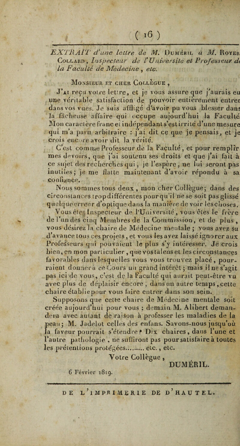 ( >6 ) EXTRAIT d’une lettre de M. Duméril à M. Royer Collard , Inspecteur de VUniversité et Prof esseur di la Faculté de Médecine , etc. Monsieur et cher Collègue , J’ai reçu votre lettre, et je vous assure que j'aurais eu une véritable satisfaction de pouvoir entièrement entrer dans vos vues. Je suis affligé d’avoir pu vous blesser dans ]a fâcheuse affaire qui occupe aujourd’hui ia Faculté, Mon caractère franc ei indépendant s’est irrité d’une mesure qui m’a paru arbitraire : j’ai dit ce que je pensais, et je crois encore avoir dit la vérité. C’est comme Professeur de ia Faculté, et pour remplir mes devoirs, que j’ai soutenu ses droits et que j’ai fait à ce sujet des recherches qui, je l’espère, ne lui seront pas inutiles; je me flatte maintenant d’avoir répondu à sa confiance. Nous sommes tous deux , mon cher Collègue; dans des circonstances tropdifférentes pourquoi rie se soit pas glissé quelque erreur d’optique dans la manière de voir leschoses. Vous ête& Inspecteur de l’Université , vous êtes le frère de l! un des cinq Membres de la Commission, et de plus , vous désirez la chaire de Médecine mentale ; vous avez su d’avance tous ces projets , et vous les avez laissé ignorer aux Professeurs qui pouvaient le plus s’y intéresser. Je crois bien, en mon particulier , que vostalens et les circonstances favorables dans lesquelles vous vous trouvez placé, pour¬ raient donnera ce Cours un grand intérêt ; mais il ne s’agit pas ici de vous, c’est de la Faculté qui aurait peut-être vu avec plus de déplaisir encore , dans un autre temps,cette chaire étabîiepour vous faire entrer dans son sein. Supposons que cette chaire de Médecine mentale soit créée aujourd’hui pour vous ; demain M. Alibert deman¬ dera avec autant de raison à professer les maladies de la peau; M. Jadeiot celles des enfans. Savons-nous jusqu’où la faveur pourrait s’étendre? Dix chaires, dans l’une et l’autre pathologie , ne suffiront pas pour satisfaire à toutes les prétentions protégées.etc., etc. Votre Collègue , DUMÉR1L. 6 Février 181g. DE l’iMPRIMERIE DE d’hAU TEL.