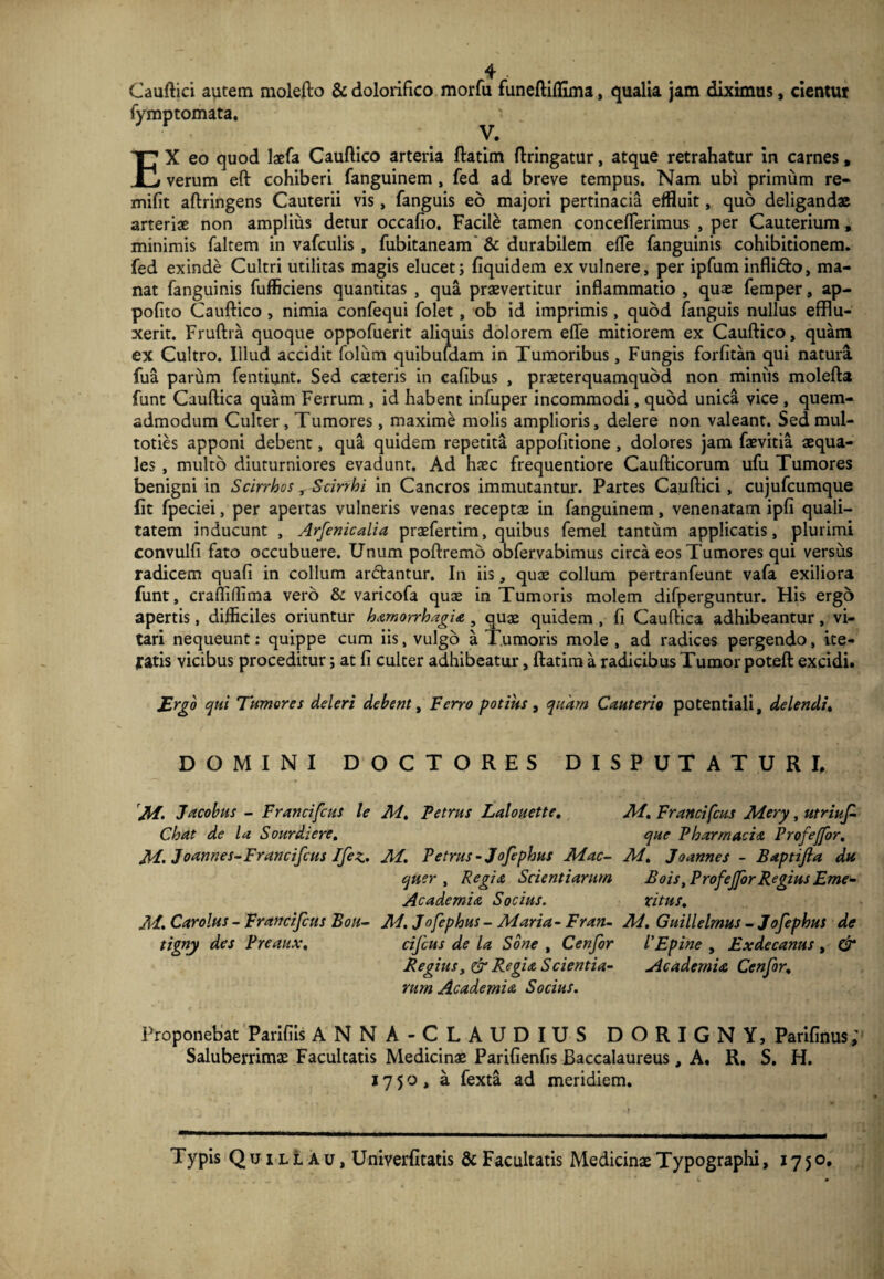 Cauftici autem molefto & dolorifico morfu funeftiffima, qualia jam diximus, cientur fymptomata. V. EX eo quod laefa Cauftico arteria ftatim ftringatur, atque retrahatur in carnes, verum eft cohiberi fanguinem , fed ad breve tempus. Nam ubi primum re- mifit aftringens Cauterii vis, fanguis eo majori pertinacia effluit, quo deligandae arteriae non amplius detur occafio. Facile tamen conceflerimus , per Cauterium, minimis faltem in vafculis , fubitaneam & durabilem efle fanguinis cohibitionem, fed exinde Cultri utilitas magis elucet; fiquidem ex vulnere, per ipfuminflido, ma¬ nat fanguinis fufficiens quantitas , qua praevertitur inflammatio , quae femper, ap- pofito Cauftico , nimia confequi folet, ob id imprimis, quod fanguis nullus efflu¬ xerit. Fruftra quoque oppofuerit aliquis dolorem efle mitiorem ex Cauftico, quam ex Cultro. Illud accidit folum quibufdam in Tumoribus, Fungis forfitan qui natura fua parum fentiunt. Sed exteris in cafibus , praeterquamquod non miniis molefta funt Cauftica quam Ferrum , id habent infuper incommodi, quod unica vice , quem¬ admodum Culter, Tumores, maxime molis amplioris, delere non valeant. Sed mul- toties apponi debent, qua quidem repetita appofitione , dolores jam faevitia aequa¬ les , multo diuturniores evadunt. Ad haec frequentiore Caufticorum ufu Tumores benigni in Scirrhos, Scirrhi in Cancros immutantur. Partes Cauftici, cujufcumque fit fpeciei, per apertas vulneris venas receptae in fanguinem, venenatam ipfi quali¬ tatem inducunt , Arfenicalia praefertim, quibus femel tantum applicatis, plurimi convulfi fato occubuere. Unum poftremo obfervabimus circa eos Tumores qui versus radicem quafi in collum ardantur. In iis, quae collum pertranfeunt vafa exiliora funt, crafliffima vero & varicofa quae in Tumoris molem difperguntur. His ergo apertis, difficiles oriuntur hamorrhagia 3 quae quidem, fi Cauftica adhibeantur, vi¬ tari nequeunt: quippe cum iis, vulgo a Tumoris mole , ad radices pergendo, ite- fatis vicibus proceditur; at fi culter adhibeatur, ftatim a radicibus Tumor poteft excidi. Ergo qui Tumores deleri debent, Ferro potius , quam Cauterio potentiali, delendi. DOMINI DOCTORES DISPUTATURI. Jff. Jacobus - Francifcus le Mt Petrus Lalouette. Chat de la Sourdiere. M> Joannes-Francifcus Ifez. Af. Petrus -Jofephus Mac- quer , Regia Scientiarum Academia Socius. M. Car olus - Francifcus Bou- M. Jofephus - Maria - Fran- tigny des Preaux, cifcus de la Sone , Cenfor Regius, & Regia Scientia- rum Academia, Socius. M, Francifcus Mery, utriuf que Pharmacia Profejfor. M. Joannes - Baptijia du Bois, Profejfor Regius Eme- ritus. M. Guillelmus - Jofephus de 1’Epine , Exdecanus , & Academia Cenfor. Proponebat Parifiis ANNA-CLAUDIUS DORIGNY, Parifinus; Saluberrimae Facultatis Medicinae Parifienfis Baccalaureus, A. R. S. H. 1750, a fexta ad meridiem. T ypis Quillau, Univerfitatis & Facultatis Medicinae Typographi, 1750.