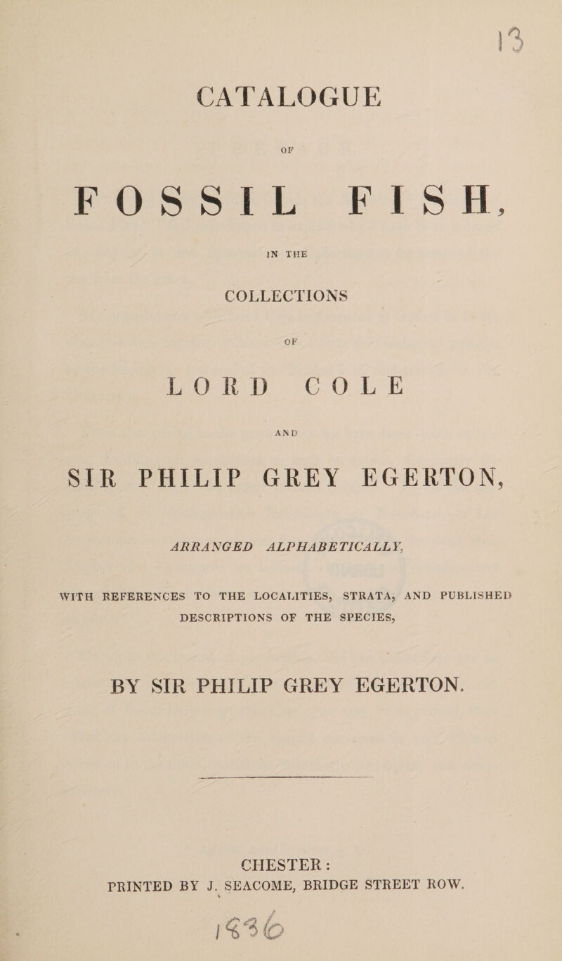 CATALOGUE OF FOSSIL FISH IN THE COLLECTIONS L 0 RD COLE AND SIR PHILIP GREY EGERTON, A RRA NGED ALP HARE TIC ALL Y, WITH REFERENCES TO THE LOCALITIES, STRATA, AND PUBLISHED DESCRIPTIONS OF THE SPECIES, BY SIR PHILIP GREY EGERTON. CHESTER: PRINTED BY J. SEACOME, BRIDGE STREET ROW,