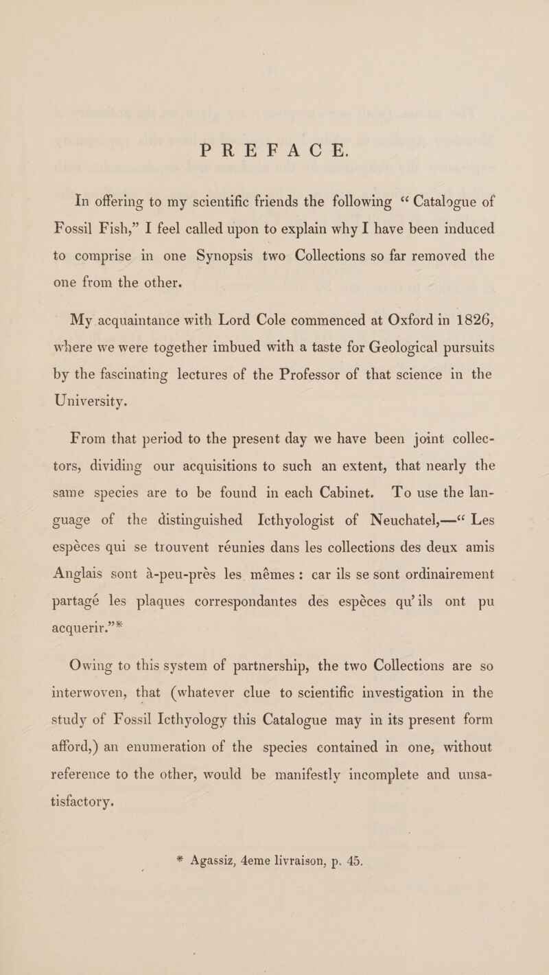 PREFACE. In offering to my scientific friends the following “ Catalogue of Fossil Fish,” I feel called upon to explain why I have been induced to comprise in one Synopsis two Collections so far removed the one from the other. My acquaintance with Lord Cole commenced at Oxford in 1826, where we were together imbued with a taste for Geological pursuits by the fascinating lectures of the Professor of that science in the University. From that period to the present day we have been joint collec¬ tors, dividing our acquisitions to such an extent, that nearly the same species are to be found in each Cabinet. To use the lan¬ guage of the distinguished Icthyologist of Neuchatel,—“ Les especes qui se trouvent reunies dans les collections des deux amis Anglais sont a-peu-pres les memes : car ils se sont ordinairement partage les plaques correspondantes des especes qu’ils ont pu acquerir.”* Owing to this system of partnership, the two Collections are so interwoven, that (whatever clue to scientific investigation in the study of Fossil Icthyology this Catalogue may in its present form afford,) an enumeration of the species contained in one, without reference to the other, would be manifestly incomplete and unsa¬ tisfactory. * Agassiz, 4eme livraison, p, 45.