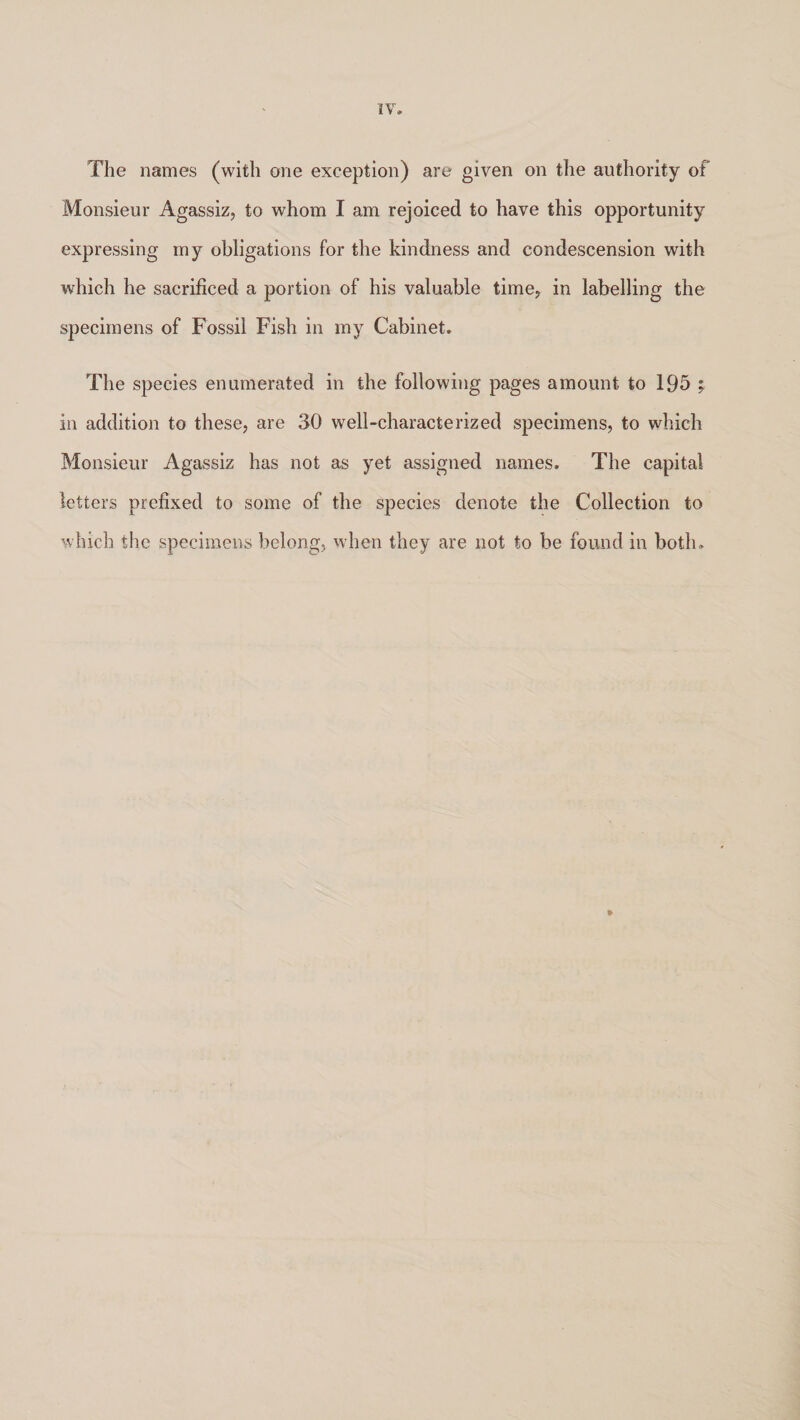 The names (with one exception) are given on the authority of Monsieur Agassiz, to whom I am rejoiced to have this opportunity expressing my obligations for the kindness and condescension with which he sacrificed a portion of his valuable time, in labelling the specimens of Fossil Fish in my Cabinet. The species enumerated in the following pages amount to 195 ; in addition to these, are 30 well-characterized specimens, to which Monsieur Agassiz has not as yet assigned names. The capital letters prefixed to some of the species denote the Collection to which the specimens belong, when they are not to be found in both.