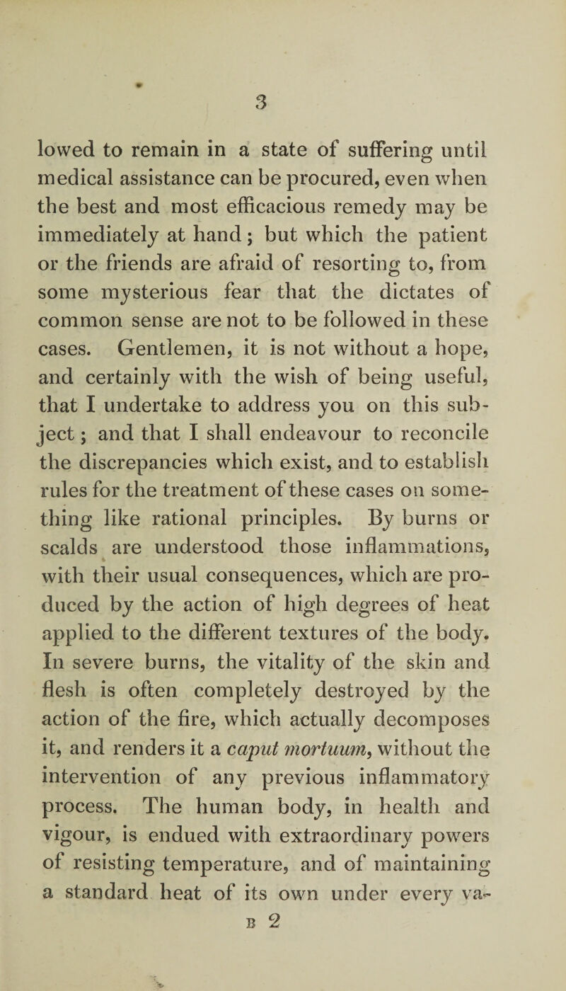 lowed to remain in a state of suffering until medical assistance can be procured, even when the best and most efficacious remedy may be immediately at hand; but which the patient or the friends are afraid of resorting to, from some mysterious fear that the dictates of common sense are not to be followed in these cases. Gentlemen, it is not without a hope, and certainly with the wish of being useful, that I undertake to address you on this sub¬ ject ; and that I shall endeavour to reconcile the discrepancies which exist, and to establish rules for the treatment of these cases on some¬ thing like rational principles. By burns or scalds are understood those inflammations, with their usual consequences, which are pro¬ duced by the action of high degrees of heat applied to the different textures of the body. In severe burns, the vitality of the skin and flesh is often completely destroyed by the action of the fire, which actually decomposes it, and renders it a caput mortuum, without the intervention of any previous inflammatory process. The human body, in health and vigour, is endued with extraordinary powers of resisting temperature, and of maintaining a standard heat of its own under every va-