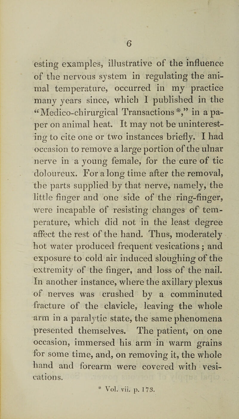 esting examples, illustrative of the influence of the nervous system in regulating the ani¬ mal temperature, occurred in my practice many years since, which I published in the “Medico-chirurgical Transactions in a pa¬ per on animal heat. It may not be uninterest¬ ing to cite one or two instances briefly. I had occasion to remove a large portion of the ulnar nerve in a young female, for the cure of tic doloureux. For along time after the removal, the parts supplied by that nerve, namely, the little finger and one side of the ring-finger, were incapable of resisting changes of tem¬ perature, which did not in the least degree affect the rest of the hand. Thus, moderately hot water produced frequent vesications; and exposure to cold air induced sloughing of the extremity of the finger, and loss of the nail. In another instance, where the axillary plexus of nerves was crushed by a comminuted fracture of the clavicle, leaving the whole arm in a paralytic state, the same phenomena presented themselves. The patient, on one occasion, immersed his arm in warm grains for some time, and, on removing it, the whole hand and forearm were covered with vesi¬ cations. * Vol. vii. p. 113.