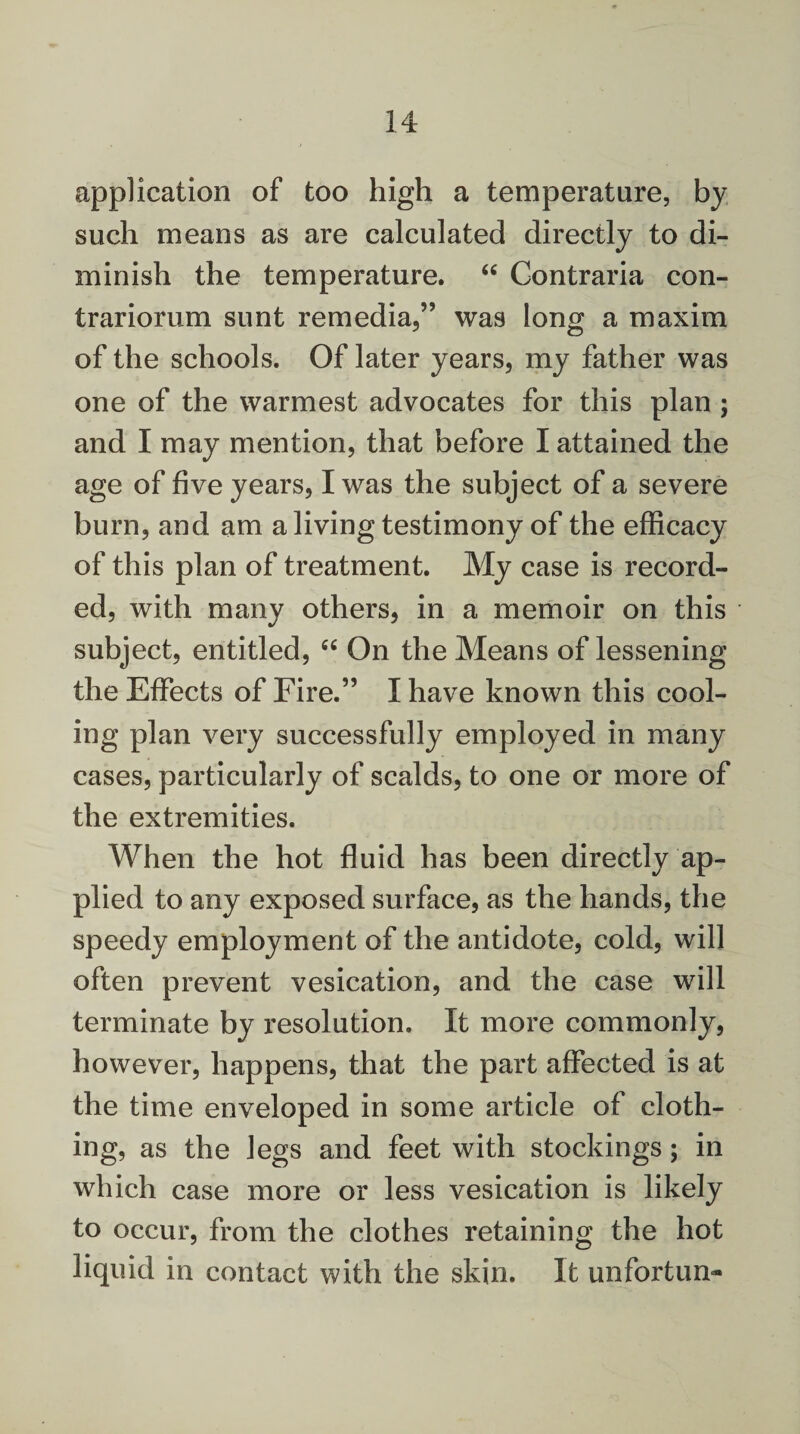 application of too high a temperature, by such means as are calculated directly to di¬ minish the temperature. “ Contraria con- trariorum sunt remedia,” was long a maxim of the schools. Of later years, my father was one of the warmest advocates for this plan ; and I may mention, that before I attained the age of five years, I was the subject of a severe burn, and am a living testimony of the efficacy of this plan of treatment. My case is record¬ ed, with many others, in a memoir on this subject, entitled, “ On the Means of lessening the Effects of Fire.” I have known this cool¬ ing plan very successfully employed in many cases, particularly of scalds, to one or more of the extremities. When the hot fluid has been directly ap¬ plied to any exposed surface, as the hands, the speedy employment of the antidote, cold, will often prevent vesication, and the case will terminate by resolution. It more commonly, however, happens, that the part affected is at the time enveloped in some article of cloth¬ ing, as the legs and feet with stockings; in which case more or less vesication is likely to occur, from the clothes retaining the hot liquid in contact with the skin. It unfortun-