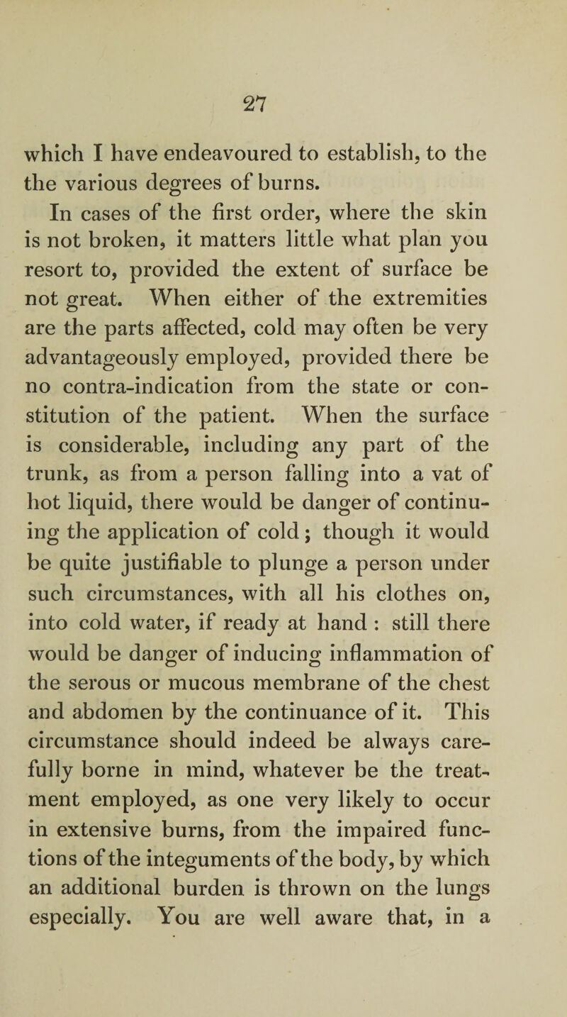 which I have endeavoured to establish, to the the various degrees of burns. In cases of the first order, where the skin is not broken, it matters little what plan you resort to, provided the extent of surface be not great. When either of the extremities are the parts affected, cold may often be very advantageously employed, provided there be no contra-indication from the state or con¬ stitution of the patient. When the surface is considerable, including any part of the trunk, as from a person falling into a vat of hot liquid, there would be danger of continu¬ ing the application of cold; though it would be quite justifiable to plunge a person under such circumstances, with all his clothes on, into cold water, if ready at hand : still there would be danger of inducing inflammation of the serous or mucous membrane of the chest and abdomen by the continuance of it. This circumstance should indeed be always care¬ fully borne in mind, whatever be the treat¬ ment employed, as one very likely to occur in extensive burns, from the impaired func¬ tions of the integuments of the body, by which an additional burden is thrown on the lungs especially. You are well aware that, in a