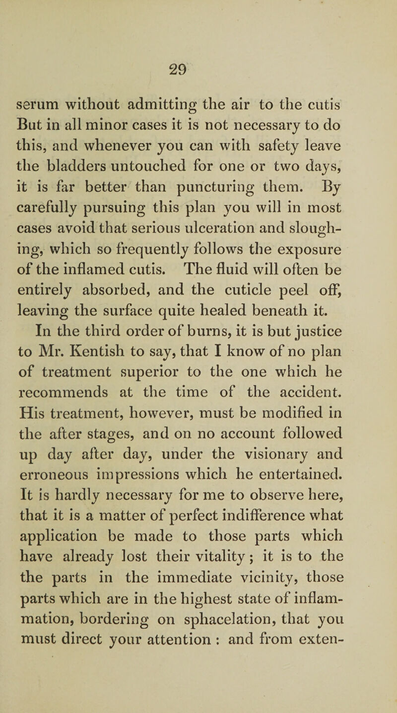 serum without admitting the air to the cutis But in all minor cases it is not necessary to do this, and whenever you can with safety leave the bladders untouched for one or two days, it is far better than puncturing them. By carefully pursuing this plan you will in most cases avoid that serious ulceration and slough¬ ing, which so frequently follows the exposure of the inflamed cutis. The fluid will often be entirely absorbed, and the cuticle peel off, leaving the surface quite healed beneath it. In the third order of burns, it is but justice to Mr. Kentish to say, that I know of no plan of treatment superior to the one which he recommends at the time of the accident. His treatment, however, must be modified in the after stages, and on no account followed up day after day, under the visionary and erroneous impressions which he entertained. It is hardly necessary for me to observe here, that it is a matter of perfect indifference what application be made to those parts which have already lost their vitality; it is to the the parts in the immediate vicinity, those parts which are in the highest state of inflam¬ mation, bordering on sphacelation, that you must direct your attention : and from exten-