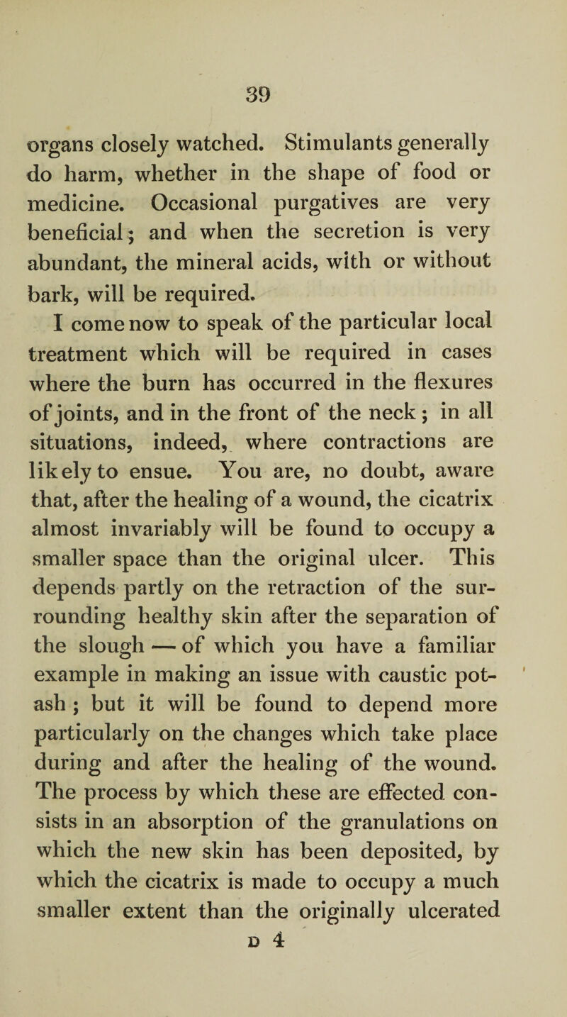 organs closely watched. Stimulants generally do harm, whether in the shape of food or medicine. Occasional purgatives are very beneficial; and when the secretion is very abundant, the mineral acids, with or without bark, will be required. I come now to speak of the particular local treatment which will be required in cases where the burn has occurred in the flexures of joints, and in the front of the neck; in all situations, indeed, where contractions are likely to ensue. You are, no doubt, aware that, after the healing of a wound, the cicatrix almost invariably will be found to occupy a smaller space than the original ulcer. This depends partly on the retraction of the sur¬ rounding healthy skin after the separation of the slough — of which you have a familiar example in making an issue with caustic pot¬ ash ; but it will be found to depend more particularly on the changes which take place during and after the healing of the wound. The process by which these are effected con¬ sists in an absorption of the granulations on which the new skin has been deposited, by which the cicatrix is made to occupy a much smaller extent than the originally ulcerated