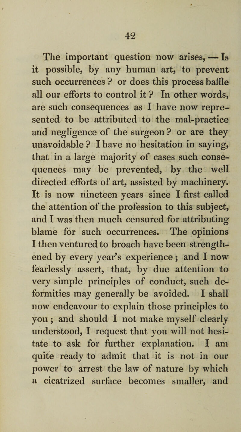 The important question now arises, — Is it possible, by any human art, to prevent such occurrences ? or does this process baffle all our efforts to control it ? In other words, are such consequences as I have now repre¬ sented to be attributed to the mal-practice and negligence of the surgeon ? or are they unavoidable ? I have no hesitation in saying, that in a large majority of cases such conse¬ quences may be prevented, by the well directed efforts of art, assisted by machinery. It is now nineteen years since I first called the attention of the profession to this subject, and I was then much censured for attributing blame for such occurrences. The opinions I then ventured to broach have been strength¬ ened by every year’s experience ; and I now fearlessly assert, that, by due attention to very simple principles of conduct, such de¬ formities may generally be avoided. I shall now endeavour to explain those principles to you; and should I not make myself clearly understood, I request that you will not hesi¬ tate to ask for further explanation. I am quite ready to admit that it is not in our power to arrest the law of nature by which a cicatrized surface becomes smaller, and