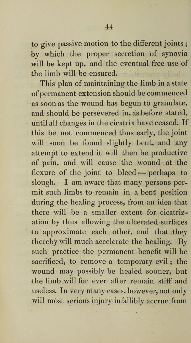 to give passive motion to the different joints ; by which the proper secretion of synovia will be kept up, and the eventual free use of the limb will be ensured. This plan of maintaining the limb in a state of permanent extension should be commenced as soon as the wound has begun to granulate, and should be persevered in, as before stated, until all changes in the cicatrix have ceased. If this be not commenced thus early, the joint will soon be found slightly bent, and any attempt to extend it will then be productive of pain, and will cause the wound at the flexure of the joint to bleed — perhaps to slough. I am aware that many persons per¬ mit such limbs to remain in a bent position during the healing process, from an idea that there will be a smaller extent for cicatriz¬ ation by thus allowing the ulcerated surfaces to approximate each other, and that they thereby will much accelerate the healing. By such practice the permanent benefit will be sacrificed, to remove a temporary evil; the wound may possibly be healed sooner, but the limb will for ever after remain stiff and useless. In very many cases, however, not only will most serious injury infallibly accrue from