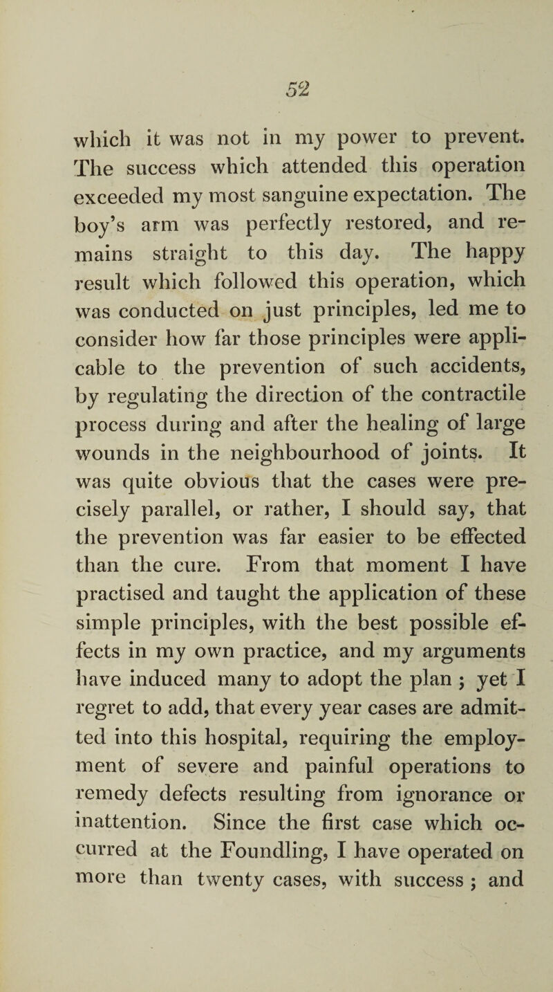 which it was not in my power to prevent. The success which attended this operation exceeded my most sanguine expectation. The boy’s arm was perfectly restored, and re¬ mains straight to this day. The happy result which followed this operation, which was conducted on just principles, led me to consider how far those principles were appli¬ cable to the prevention of such accidents, by regulating the direction of the contractile process during and after the healing of large wounds in the neighbourhood of joints. It was quite obvious that the cases were pre¬ cisely parallel, or rather, I should say, that the prevention was far easier to be effected than the cure. From that moment I have practised and taught the application of these simple principles, with the best possible ef¬ fects in my own practice, and my arguments have induced many to adopt the plan ; yet I regret to add, that every year cases are admit¬ ted into this hospital, requiring the employ¬ ment of severe and painful operations to remedy defects resulting from ignorance or inattention. Since the first case which oc¬ curred at the Foundling, I have operated on more than twenty cases, with success ; and