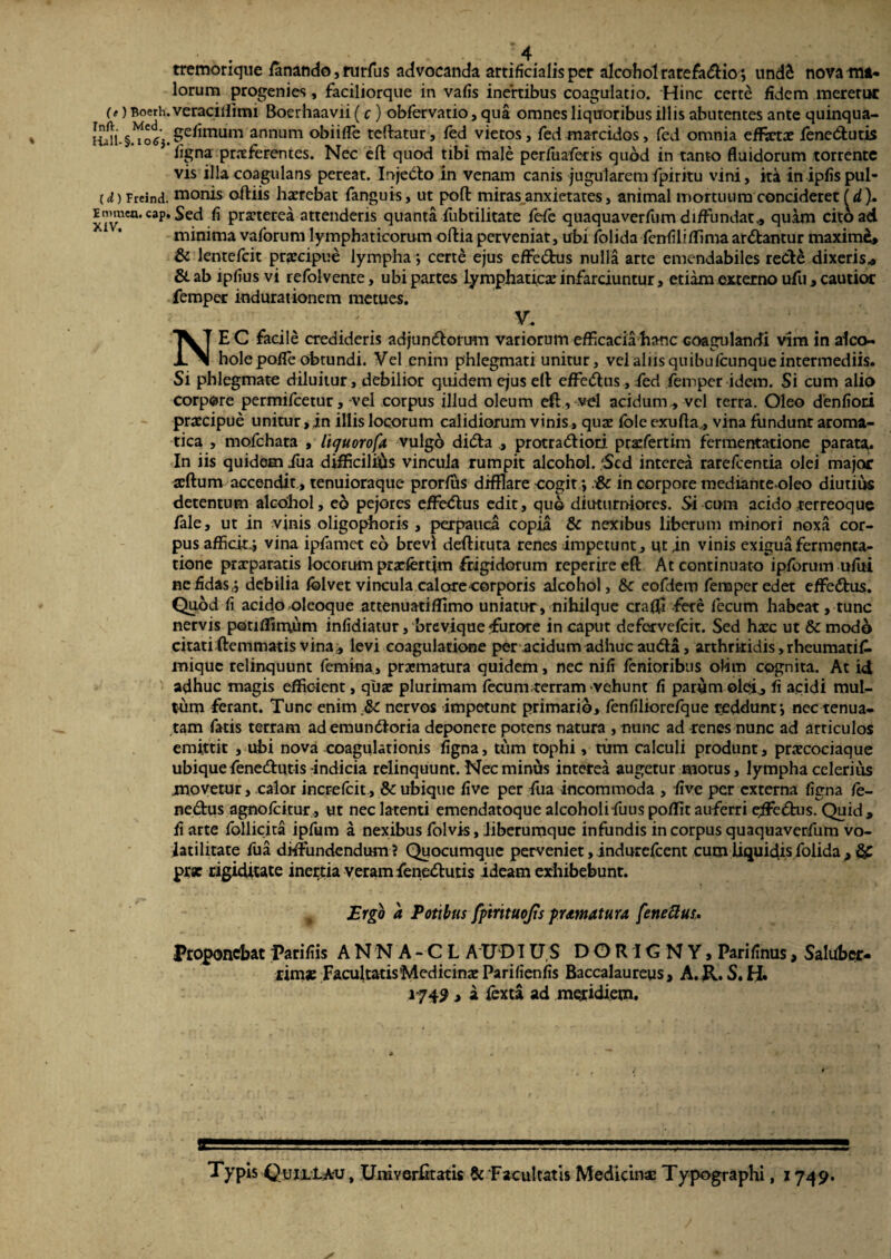 tremorique fanando, rurfus advocanda artificialis per alcohol rarefadio*, undS nova ma¬ lorum progenies, faciliorque in vafis inertibus coagulatio. Hinc certe fidem meretur (e) Boerh.veraciifmu Boerhaavii (c) obfervatio, qua omnes liquoribus illis abutentes ante quinqua- uJn.§.^olj.Se^mum annum obi i fle teflratur, fed vietos, fed marcidos, fed omnia effetae fenedutis 5 figna praeferentes. Nec eft quod tibi male perfuaferis quod in tanto fluidorum torrente vis illa coagulans pereat. Injedo in venam canis jugularem fpiritu vini, ita inipfispul- (d) Freind. manis odiis haerebat fanguis, ut poft miras anxietates, animal mortuum concideret (d ). emraen. cap. Sed fi praeterea attenderis quanta fubtilitate fefe quaquaverfum diffundat,, quam cito ad minima vaforum lymphaticorum odia perveniat, ubi folida fenfiliffima ardantur maxime, & lentefcit praecipue lympha; certe ejus effedus nulla arte emendabiles rede dixeris, &ab ipfius vi refolvente, ubi partes lymphaticae infarciuntur, etiam externo ufti, cautior femper indurationem metues. — V. NE C facile credideris adjundorum vatiorum efficacia hanc coagulandi vim in aleo- hole pofle obtundi. Vel enim phlegmati unitur, vel aliis quibufeunque intermediis. Si phlegmate diluitur, debilior quidem ejus eft effedus, fed femper idem. Si cum alio corpore permifeetur, vel corpus illud oleum eft, vel acidum., vel terra. Oleo denfiori praecipue unitur,in illis locorum calidiorum vinis, quae fole exufla.., vina fundunr aroma¬ tica , mofchata , lujuorofa vulgo dida , protradiori prxfertim fermentatione parata. In iis quidem fua difficilius vincula rumpit alcohol. 'Sed interea rarefeentia olei major xftum accendit, tenuioraque prorfus difflare cogit*, in corpore medianteoleo diutius detentum alcohol, eo pejores effedus edit, quo diuturniores. Si cum acido rerreoque fale, ut in vinis oligophoris , perpauca copia & nexibus liberum minori noxa cor¬ pus afficit^ vina ipfamet eb brevi dedituta renes impetunt, ut in vinis exigua fermenta¬ tione praeparatis locorum prxfertjm frigidorum reperireeft At continuato ipfbrum ufiti ne fidas ,j debilia fblvet vincula calore corporis alcohol, & eofdern femper edet effedus. Quod fi acido oleoque attenuatiflimo uniatur, nihilque crafli fere fecum habeat, tunc nervis potiflimum infidiatur, brevique «furore in caput defervefeit. Sed haec ut & modo citati (lemmatis vina , levi coagulatione per acidum adhuc auda, arthritidis, rheumatif. mique relinquunt femina, prxmatura quidem, nec nifi fenioribtis olim cognita. At id adhuc magis efficient, qux plurimam fecumterram vehunt fi parum olei, fi acidi mul¬ tum ferant. Tunc enim.& nervos impetunt primario, fenfiliorefque reddunt*, nec tenua¬ tam fatis terram ademundoria deponere potens natura , nunc ad renes nunc ad articulos emittit , ubi nova coagulationis figna, tum tophi, tum calculi produnt, prxcociaque ubique fenedutis-indicia relinquunt. Nec minus interea augetur motus, lympha celerius jmovetur, calor increfcit, Sc ubique five per fua incommoda , five per externa figna /e- nedus agnofeitur, ut nec latenti emendatoque alcoholifuus poffit auferri e;fFed:us. Quid, fi arte follicita ipfum a nexibus folvis, iiberumque infundis in corpus quaquaverfum vo- latilitate fua diffundendum? Quocumque perveniet, indorefeent cum liquidis folida > $£ prx rigiditate inertia veram fenedutis ideam exhibebunt. „ Ergo a Potibus fptrituojis pramatura fetiettus. Proponebat parifiis ANNA - C L A UD TUS DORIGNY, Parifinus, Saluber¬ rimae Facultatis 'Medicinae Parifienfis Baccalaureus , A. R. S. H. 1-749 , a (exta ad meridiem. Typis QuiiLA-u , Umverfttatis & Facultatis Medicinas Typographi, 1749.