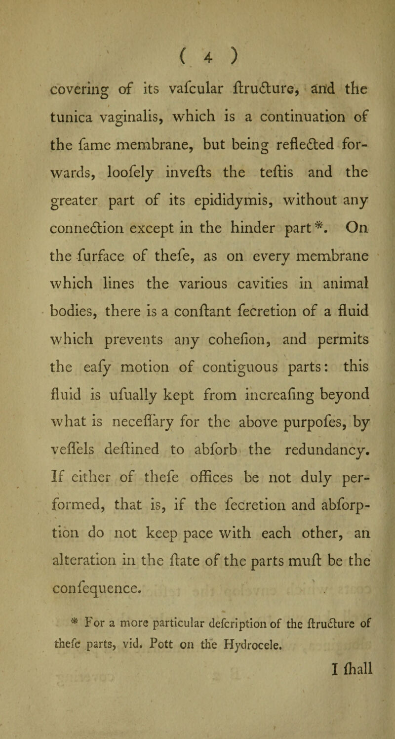 covering of its valcular ftrudture, aind the i tunica vaginalis, which is a continuation of the fame membrane, but being reflected for¬ wards, loofely invefts the teftis and the greater part of its epididymis, without any connection except in the hinder part *. On the furface of thefe, as on every membrane which lines the various cavities in animal bodies, there is a conftant fecretion of a fluid which prevents any cohefion, and permits % \ the eafy motion of contiguous parts: this fluid is ufually kept from increafing beyond what is neceflary for the above purpofes, by vefl'els deftined to abforb the redundancy. If either of thefe offices be not duly per- \ formed, that is, if the fecretion and abforp- tion do not keep pace with each other, an alteration in the ftate of the parts muft be the confequence. * V For a more particular defcription of the ftrudture of thefe parts, vid. Pott on the Hydrocele. I (hall