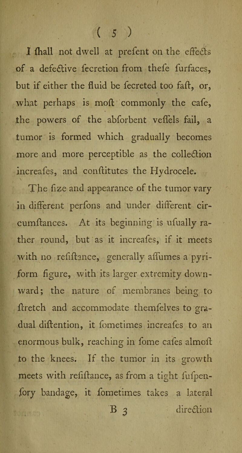 i ( 5 ) - I (hall not dwell at prefent on the effects of a defective fecretion from thele furfaces, but if either the fluid be fecreted too faff, or, f what perhaps is moft commonly the cafe, the powers of the abforbent veflels fail, a tumor is formed which gradually becomes more and more perceptible as the colledlion increafes, and conftitutes the Hydrocele. The fize and appearance of the tumor vary in different perfons and under different cir- cumftances. At its beginning is nfually ra¬ ther round, but 'as it increafes, if it meets with no refiftance, generally affumes a pyri¬ form figure, with its larger extremity down- / ward; the nature of membranes being; to frretch and accommodate themfelves to gra- dual diftention, it fometimes increafes to an enormous bulk, reaching in fome cafes almoft to the knees. If the tumor in its growth o meets with refill.ance, as from a tight fufpen- fory bandage, it fometimes takes a lateral B 3 diredtion