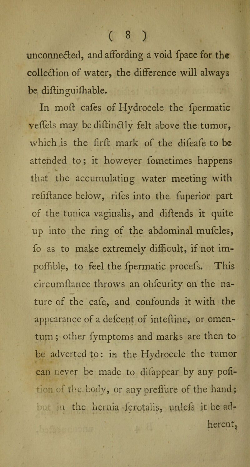 unconnected, and affording a void fpace for th® collection of water, the difference will always be diftinguifhable. In moft cafes of Hydrocele the fpermatic veffels may bediftinCtly felt above the tumor, which is the fir ft mark of the difeafe to be \ attended to; it however fometimes happens w • that the accumulating water meeting; with o o refiftance below, rifes into the fuperior part ✓ of the tunica vaginalis, and diftends it quite up into the ring of the abdominal mufcles, fo as to make extremely difficult, if not im- poffible, to feel the fpermatic procefs. This circumftance throws an obfcurity on the na¬ ture of the cafe, and confounds it with the appearance of a defcent of inteftine, or omen¬ tum ; other fymptoms and marks are then to be adverted to: in the Hydrocele the tumor can never be made to difappear by any pofi- tionof the body, or anyprefiure of the hand; bu m the hernia -fcrotalis, unlefs it be ad¬ herent 2 , i • * * • t