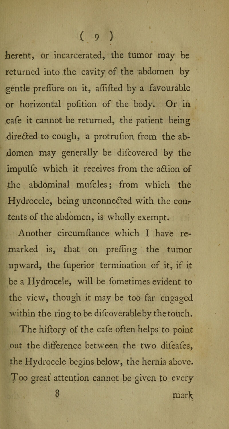 / ( 9 ) W , % * herent, or incarcerated, the tumor may be returned into the cavity of the abdomen by gentle preffure on it, afiifted by a favourable or horizontal pofition of the body. Or in cafe it cannot be returned, the patient being directed to cough, a protrufion from the ab¬ domen may generally be difcovered by the » » • impulfe which it receives from the aCtion of the abd6minal mufcles; from which the Hydrocele, being unconnected with the conr tents of the abdomen, is wholly exempt. Another circumftance which I have re¬ marked is, that on prefling the tumor upward, the fuperior termination of it, if it be a Hydrocele, will be fometimes evident to the view, though it may be too far engaged within the ring to be difcoverableby the touch. The hiftory of the cafe often helps to point out the difference between the two difeafes, the Hydrocele begins below, the hernia above. Too great attention cannot be given to every 8 mark * * H t