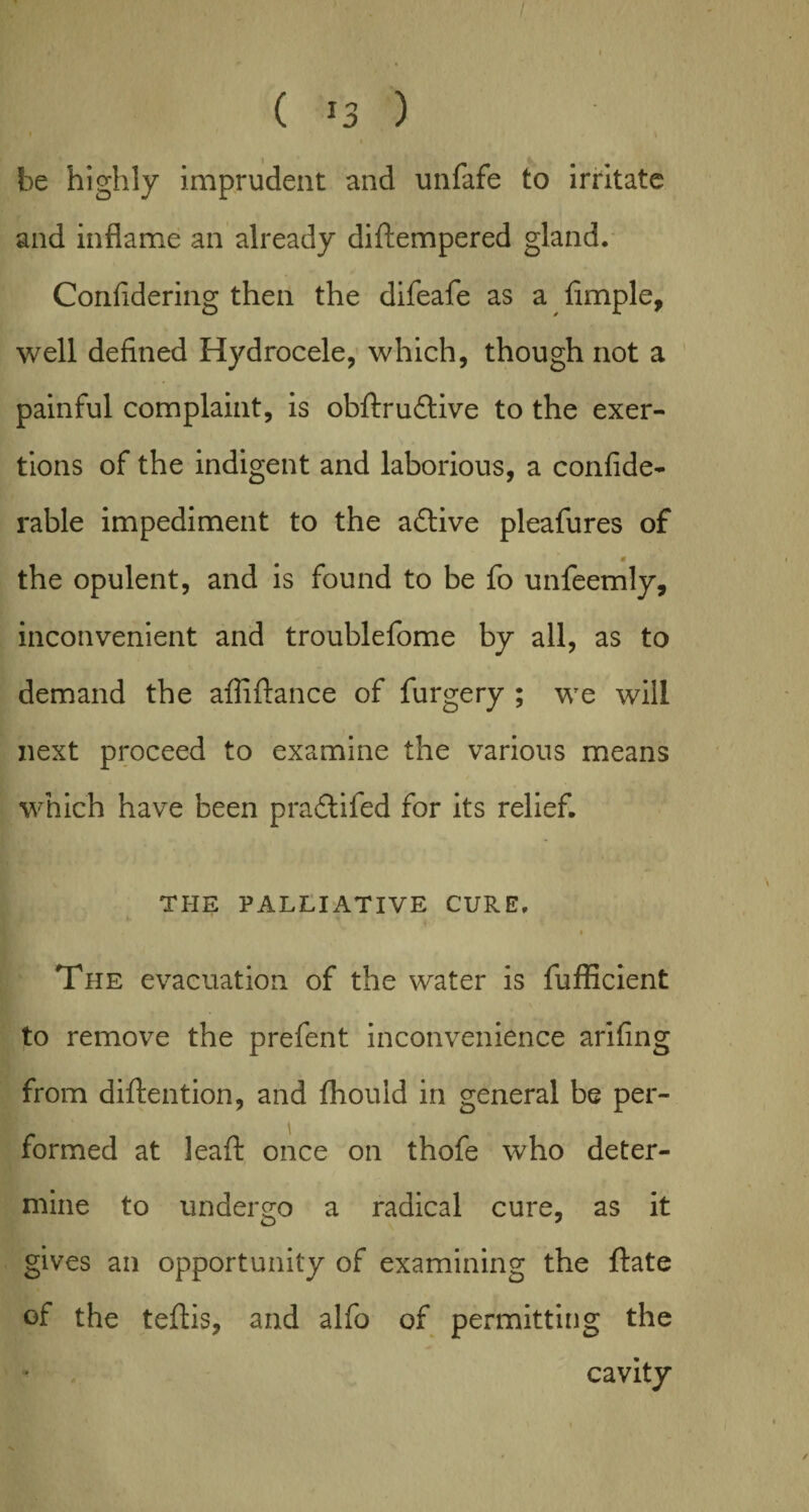 / ( *3 ) I be highly imprudent and unfafe to irritate and inflame an already diftempered gland. Confidering then the difeafe as a Ample, well defined Hydrocele, which, though not a painful complaint, is obftrudtive to the exer¬ tions of the indigent and laborious, a confide- rable impediment to the active pleafures of * the opulent, and is found to be fo unfeemly, inconvenient and troublefome by all, as to demand the afii fiance of furgery ; we will next proceed to examine the various means which have been pradtifed for its relief. THE PALLIATIVE CURE. f • The evacuation of the water is fufficient to remove the prefent inconvenience arifing from diftention, and fhouid in general be per¬ formed at leaft once on thofe who deter¬ mine to undergo a radical cure, as it gives an opportunity of examining the ftate of the teftis, and alfo of permitting the cavity