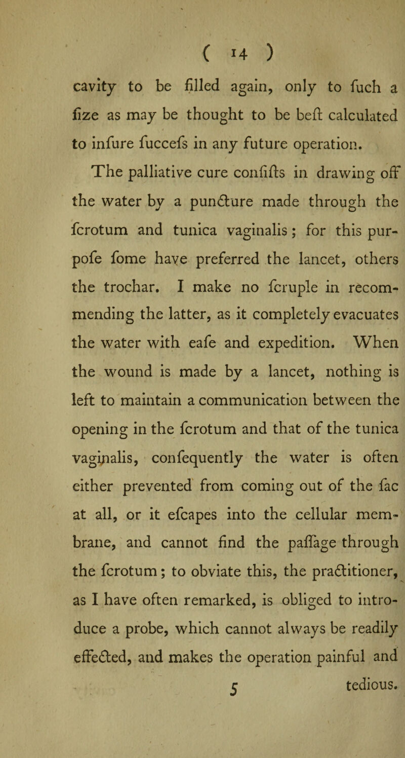 cavity to be filled again, only to fuch a fize as may be thought to be belt calculated to infure fuccefs in any future operation. The palliative cure confifts in drawing off the water by a punCture made through the fcrotum and tunica vaginalis; for this pur- pofe fome have preferred the lancet, others the trochar. I make no fcruple in recom¬ mending the latter, as it completely evacuates the water with eafe and expedition. When the wound is made by a lancet, nothing is left to maintain a communication between the opening in the fcrotum and that of the tunica vaginalis, confequently the water is often either prevented from coming out of the fac at all, or it efcapes into the cellular mem¬ brane, and cannot find the paflage through the fcrotum; to obviate this, the practitioner, as I have often remarked, is obliged to intro¬ duce a probe, which cannot always be readily effected, and makes the operation painful and tedious. 5