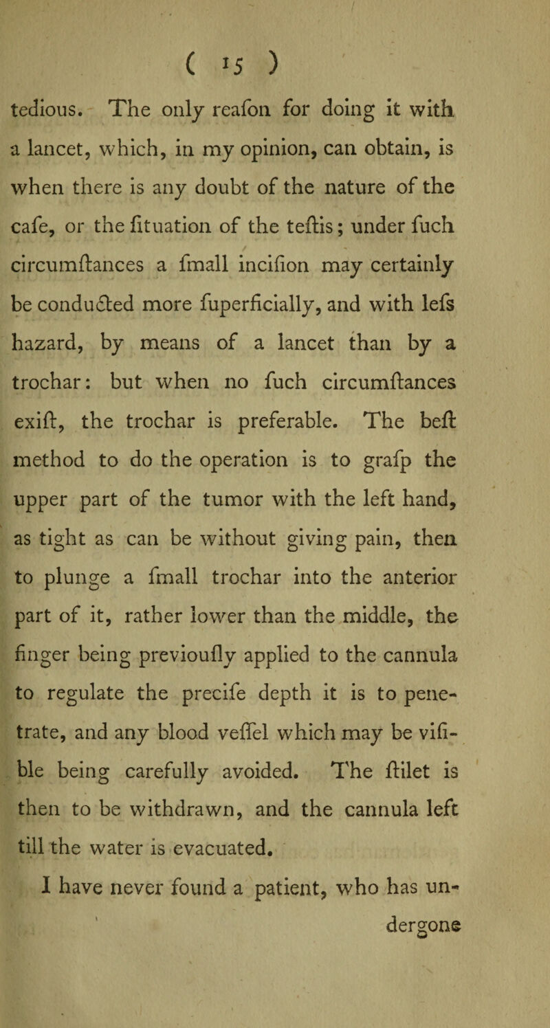 tedious. The only reafon for doing it with a lancet, which, in my opinion, can obtain, is when there is any doubt of the nature of the cafe, or the fituation of the teftis; under fuch circumftances a fmall incifion may certainly be condu&ed more fuperficially, and with lefs hazard, by means of a lancet than by a trochar: but when no fuch circumftances exift, the trochar is preferable. The beft method to do the operation is to grafp the upper part of the tumor with the left hand, as tight as can be without giving pain, then to plunge a fmall trochar into the anterior part of it, rather lower than the middle, the finger being previoufly applied to the cannula to regulate the precife depth it is to pene¬ trate, and any blood vefifel which may be vifi- ble being carefully avoided. The ftilet is then to be withdrawn, and the cannula left till the water is evacuated. I have never found a patient, who has un¬ dergone