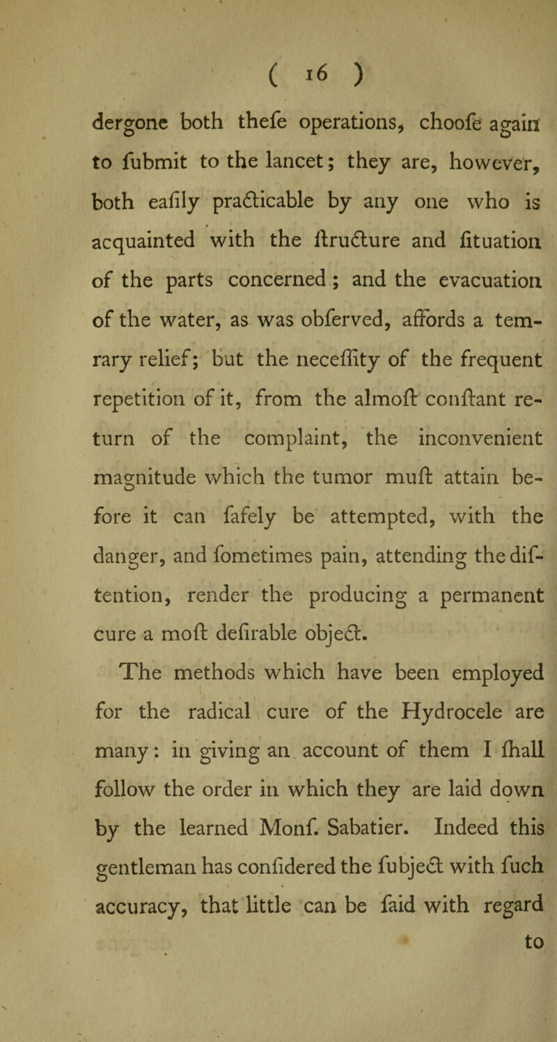 / dergone both thefe operations, choofe again to lubmit to the lancet; they are, however, both eafily pradticable by any one who is acquainted with the ftru&ure and fituation \ of the parts concerned; and the evacuation of the water, as was obferved, affords a tem- rary relief; but the neceffity of the frequent repetition of it, from the almoft conftant re¬ turn of the complaint, the inconvenient magnitude which the tumor mu ft attain be¬ fore it can fafely be attempted, with the % danger, and fometimes pain, attending the de¬ tention, render the producing a permanent cure a moft defirable objedt. The methods which have been employed t, ¥ Jf . ■ for the radical cure of the Hydrocele are many: in giving an account of them I fhall follow the order in which they are laid down by the learned Monf. Sabatier. Indeed this gentleman has conlidered the fubjed with fuch accuracy, that little can be faid with regard to