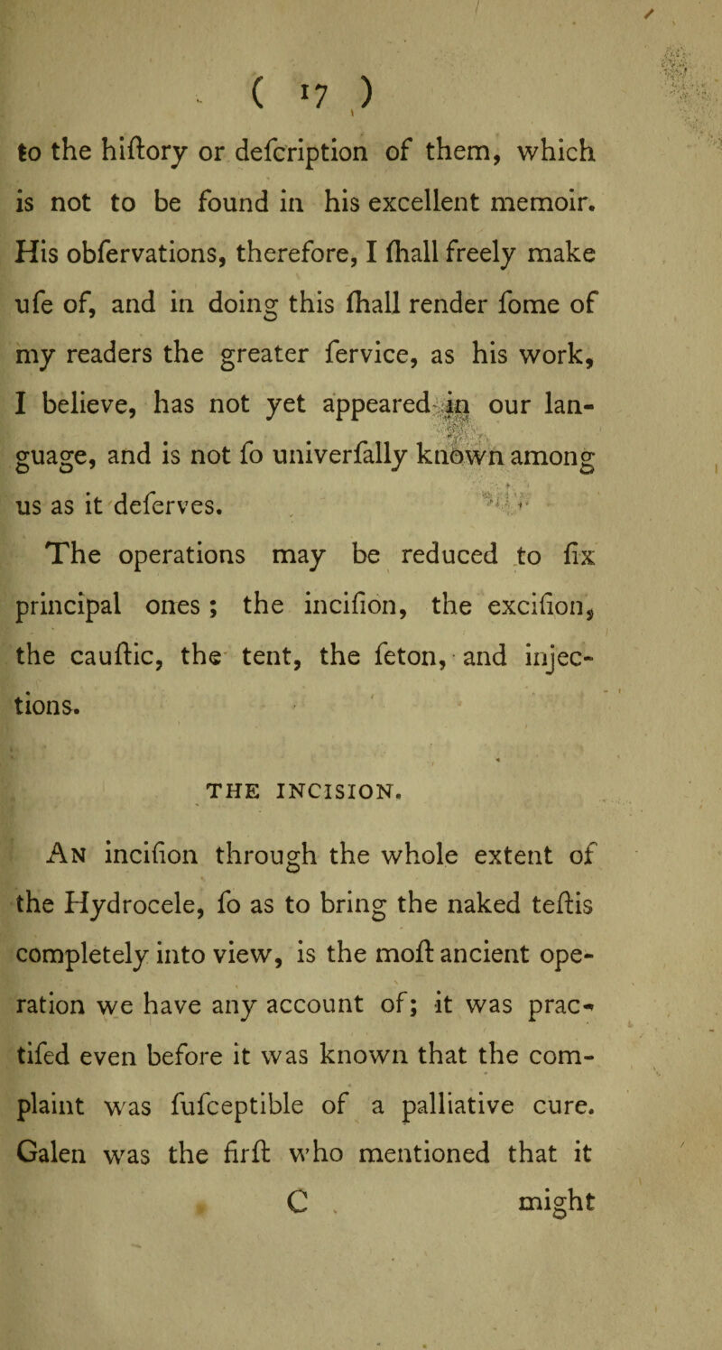 / ( *7 ) to the hiftory or defcription of them, which is not to be found in his excellent memoir. His obfervations, therefore, I (hall freely make ufe of, and in doing this (hall render fome of my readers the greater fervice, as his work, I believe, has not yet appeared in our lan- Mu guage, and is not fo univerfally known among .’f- f ; us as it deferves. The operations may be reduced to fix principal ones; the incifion, the excifion, the cauftic, the tent, the feton, and injec¬ tions. THE INCISION. An incifion through the whole extent of the Hydrocele, fo as to bring the naked teflis completely into view, is the moft ancient ope- . * » ration we have any account of; it was prac^ tifed even before it was known that the com- plaint was fufceptible of a palliative cure. Galen was the firft who mentioned that it C , might