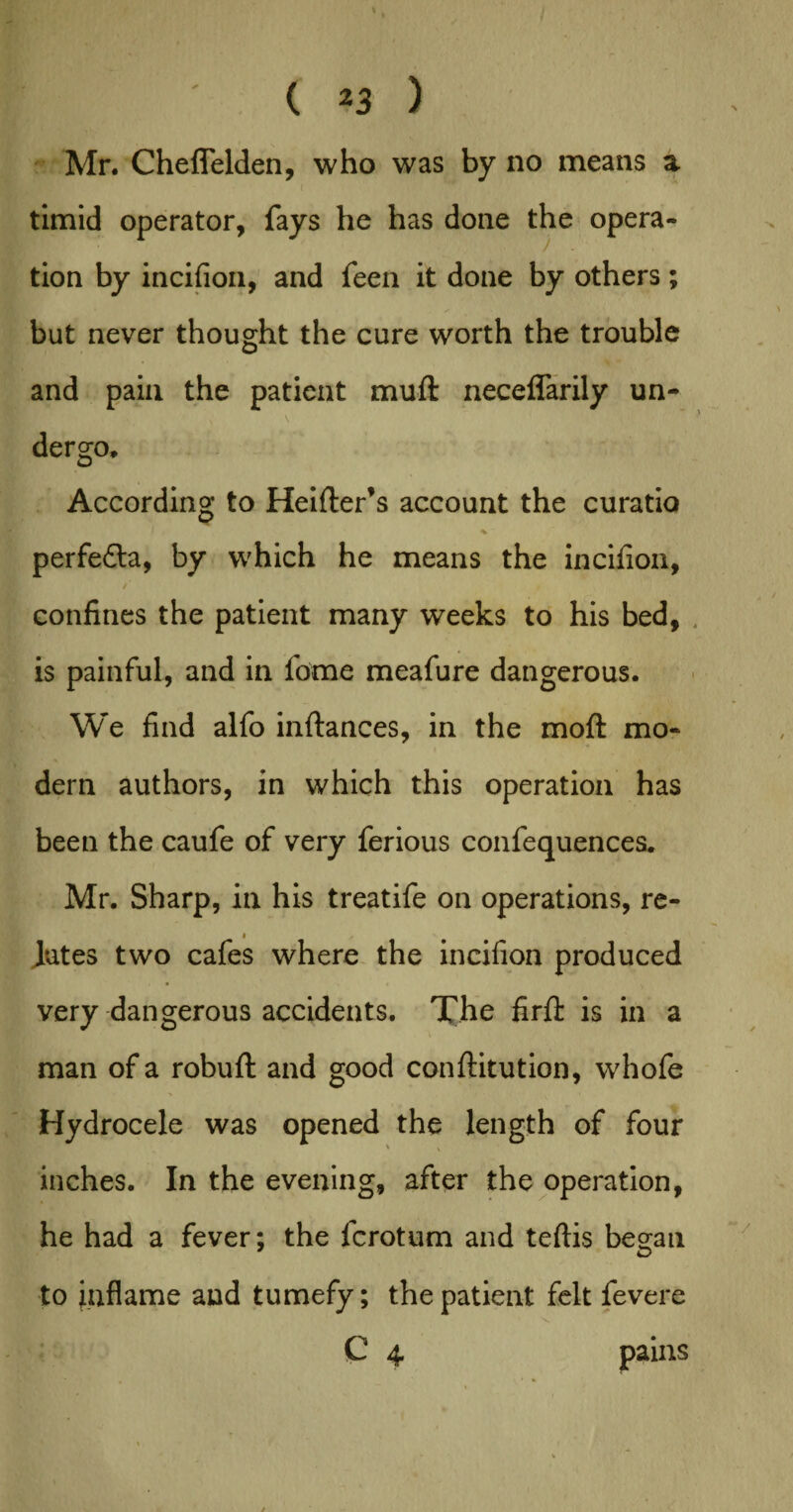 Mr. Cheflelden, who was by no means a timid operator, fays he has done the opera¬ tion by incifion, and feen it done by others; but never thought the cure worth the trouble and pain the patient muft neceflarily un- N v dergo. According to Heifter’s account the curatio perfedla, by which he means the incifion, /’ confines the patient many weeks to his bed, is painful, and in fome meafure dangerous. We find alfo infiances, in the moft mo¬ dern authors, in which this operation has been the caufe of very ferious confequences. Mr. Sharp, in his treatife on operations, re- < Jutes two cafes where the incifion produced very dangerous accidents. The firft is in a man of a robuft and good confiitution, whofe Hydrocele was opened the length of four ' V inches. In the evening, after the operation, he had a fever; the fcrotum and teftis began to inflame and tumefy; the patient felt fevere C 4 pains