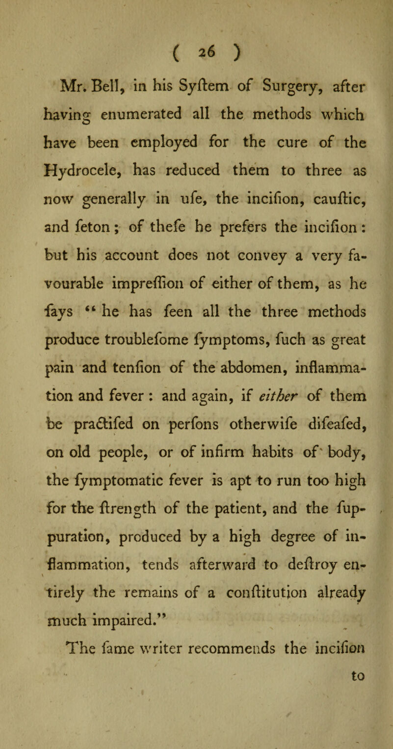 Mr. Bell, in his Syftem of Surgery, after having enumerated all the methods which have been employed for the cure of the Hydrocele, has reduced them to three as now generally in ufe, the incifion, cauftic, and feton; of thefe he prefers the incifion: but his account does not convey a very fa¬ vourable impreflion of either of them, as he fays “ he has feen all the three methods produce troublefome fymptoms, fuch as great pain and tenfion of the abdomen, inflamma¬ tion and fever: and again, if either of them be pra&ifed on perfons otherwife difeafed, on old people, or of infirm habits of' body, . < the fymptomatic fever is apt to run too high for the ftrength of the patient, and the fup- , puration, produced by a high degree of in- fiammation, tends afterward to deftroy en¬ tirely the remains of a conftitutjon already much impaired.” The fame writer recommends the incifion to