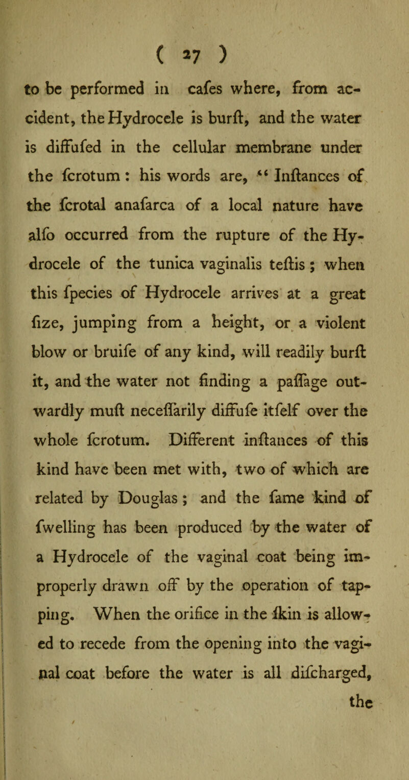 ' \ \ , ( 27 ) to be performed in cafes where, from ac¬ cident, the Hydrocele is burft, and the water is diffufed in the cellular membrane under the fcrotum: his words are, “ Inftances of, / the fcrotal anafarca of a local nature have alfo occurred from the rupture of the Hy¬ drocele of the tunica vaginalis teftis; when this fpecies of Hydrocele arrives at a great fize, jumping from a height, or a violent blow or bruife of any kind, will readily burft it, and the water not finding a paflage out¬ wardly muft neceflarily diffufe itfelf over the whole fcrotum. Different inftances of this kind have been met with, two of which are related by Douglas; and the fame kind of fwelling has been produced by the water of a Hydrocele of the vaginal coat being im¬ properly drawn off by the operation of tap- Iping. When the orifice in the Ikin is allow¬ ed to recede from the opening into the vagi¬ nal coat before the water is all difcharged, »- \ : the •. i