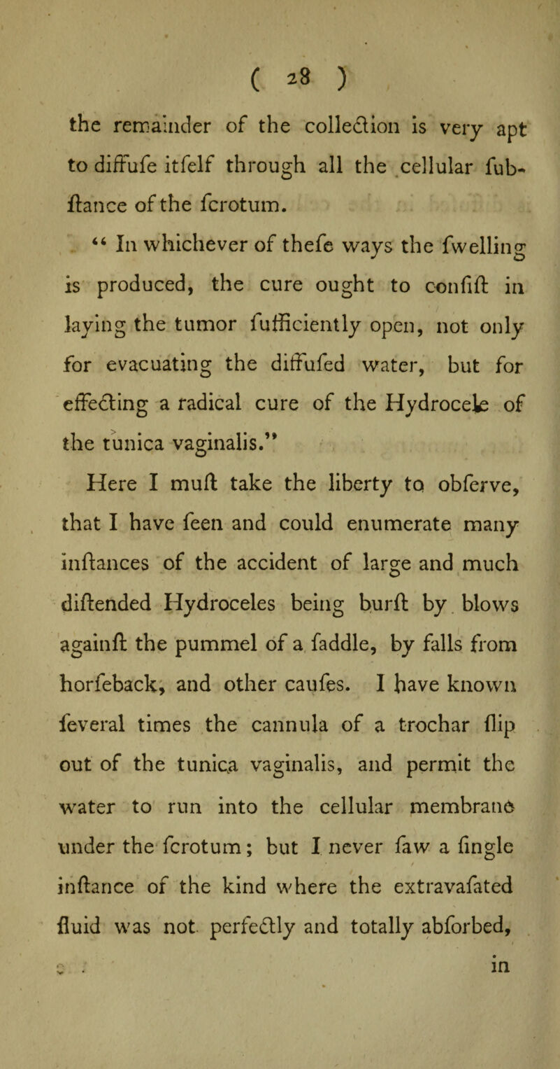 / ( *3 ) the remainder of the colleclion is very apt to diffufe itfelf through all the cellular ful> fiance of the fcrotum. “ In whichever of thefe ways the fwelling is produced, the cure ought to confift in laying the tumor fufficiently open, not only for evacuating the diffufed water, but for effecting a radical cure of the Hydrocek of the tunica vaginalis.’* Here I mufl take the liberty to obferve, that I have feen and could enumerate many inftances of the accident of large and much o diftended Hydroceles being burft by blows againft the pummel of a faddle, by falls from horfeback, and other caufes. I have known feveral times the cannula of a trochar flip out of the tunica vaginalis, and permit the water to run into the cellular membrane under the fcrotum; but I never faw a Angle * t inftance of the kind where the extravafated fluid was not perfectly and totally abforbed. in