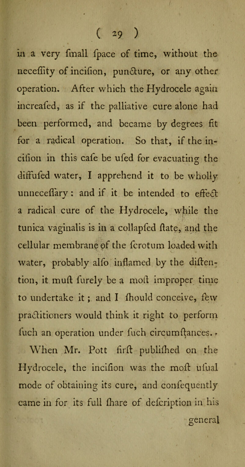 I in a very (mail fpace of time, without the neceflity of incifion, punfture, or any other operation. After which the Hydrocele again increafed, as if the palliative cure alone had been performed, and became by degrees fit for a radical operation. So that, if the in- cilion in this cafe be ufed for evacuating the diffufed water, I apprehend it to be wholly unneceflary: and if it be intended to effect a radical cure of the Hydrocele, while the tunica vaginalis is in a collapfed date, and the cellular membrane of the fcrotum loaded with water, probably alfo inflamed by the dilten- tion, it mud furely be a mod improper time to undertake it; and I Ihould conceive, few practitioners would think it right to perform fuch an operation under fuch circumftances. *• When Mr. Pott firft publifhed on the Hydrocele, the incifion was the molt ufual mode of obtaining its cure, and confequently came in for its full lhare of defcription in his general