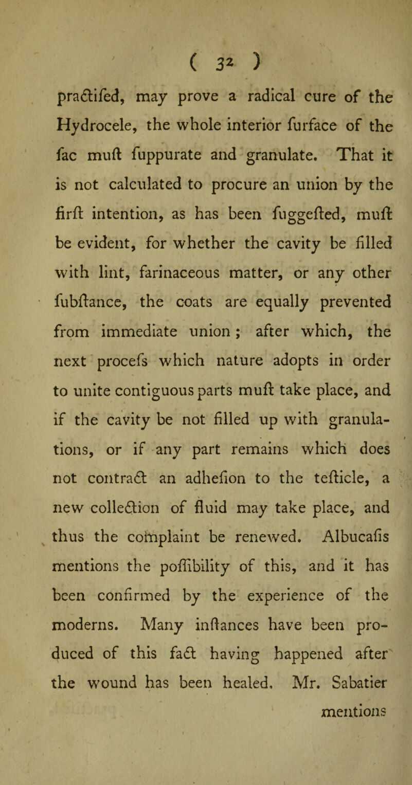 pra&ifed, may prove a radical cure of the Hydrocele, the whole interior furface of the fac mud fuppurate and granulate. That it is not calculated to procure an union by the firft intention, as has been fuggefled, muft be evident, for whether the cavity be filled with lint, farinaceous matter, or any other fubftance, the coats are equally prevented from immediate union; after which, the next procefs which nature adopts in order to unite contiguous parts muft take place, and if the cavity be not filled up with granula¬ tions, or if any part remains which does not contract an adhefion to the tefticle, a \ new collection of fluid may take place, and thus the coinplaint be renewed. Albucafis mentions the poffibility of this, and it has been confirmed by the experience of the moderns. Many inflances have been pro¬ duced of this fa£t having happened after the wound has been healed, Mr. Sabatier mentions