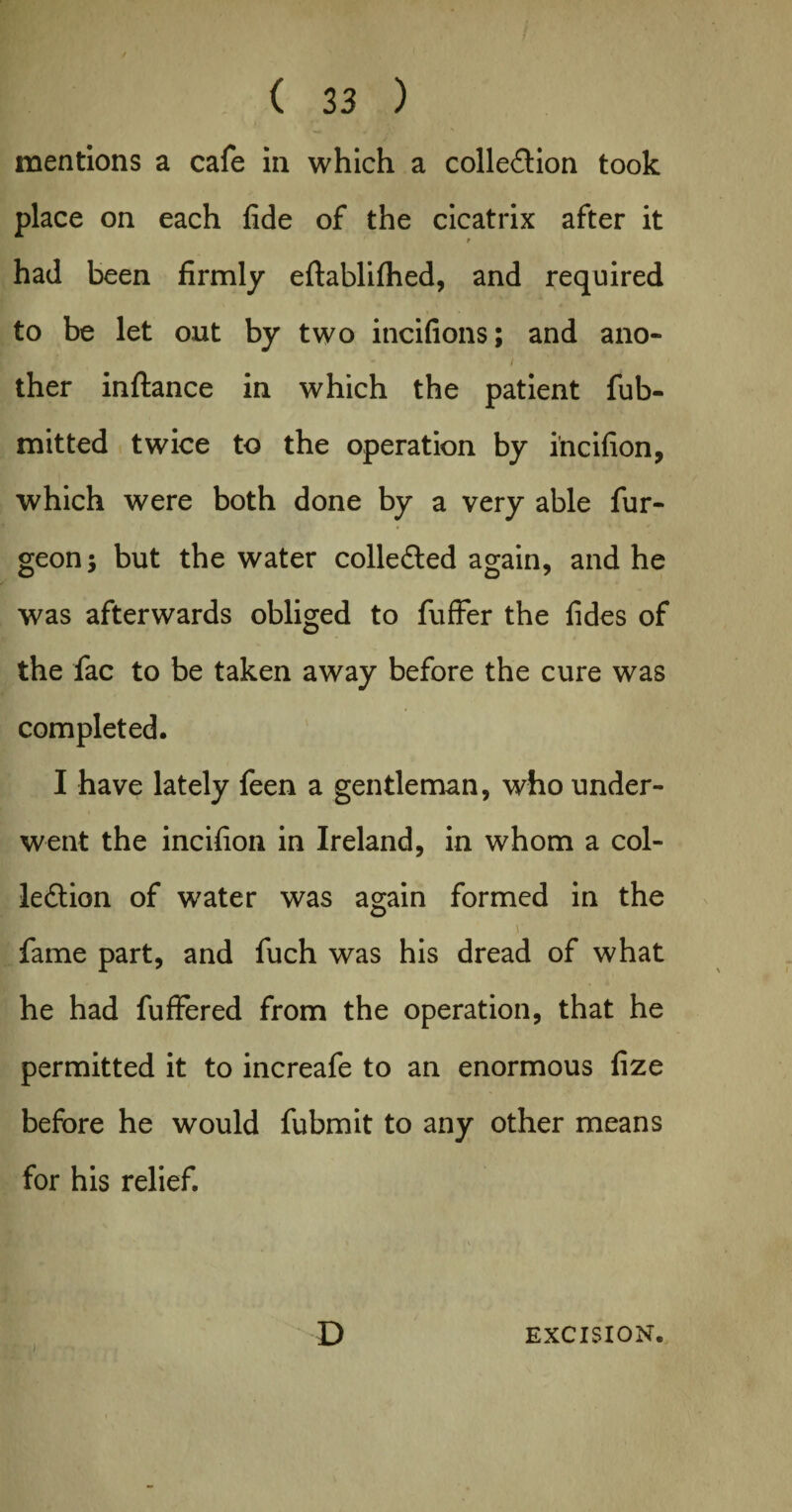 mentions a cafe in which a collection took place on each fide of the cicatrix after it had been firmly eftablifhed, and required to be let out by two iticifions; and ano- - i ther inftance in which the patient fub- mitted twice to the operation by i’ncifion, which were both done by a very able fur- geon 5 but the water collected again, and he was afterwards obliged to fuffer the fides of the fac to be taken away before the cure was completed. I have lately feen a gentleman, who under¬ went the incifion in Ireland, in whom a col¬ lection of water was again formed in the y fame part, and fuch was his dread of what he had fuffered from the operation, that he permitted it to increafe to an enormous fize before he would fubmit to any other means for his relief. D EXCISION.