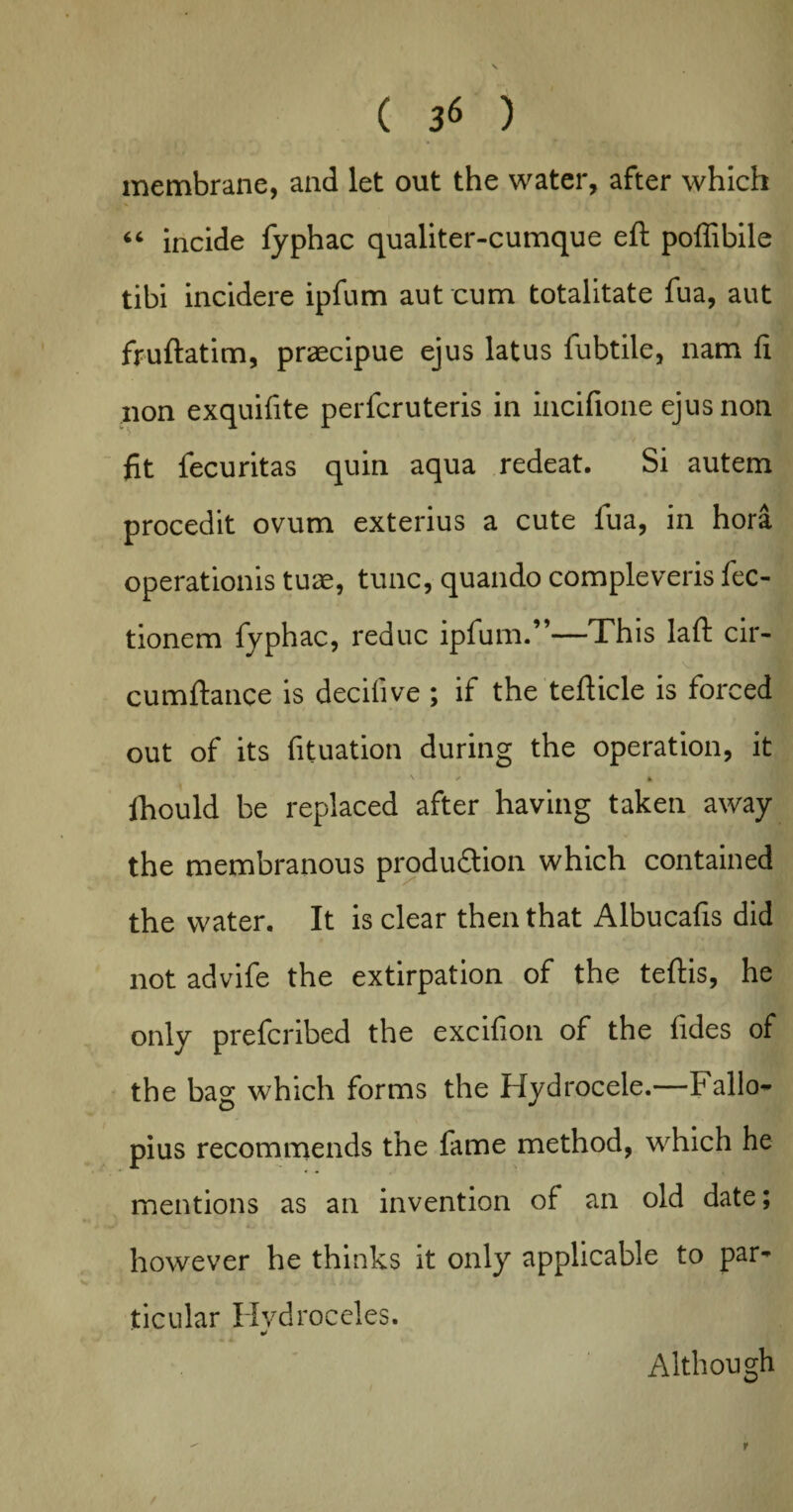 membrane, and let out the water, after which “ incide fyphac qualiter-cumque eft poffibile tibi incidere ipfum aut cum totalitate fua, aut fruftatim, praecipue ejus latus fubtile, nam ft non exquifite perfcruteris in incifione ejus non fit fecuritas quin aqua redeat. Si autem procedit ovum exterius a cute fua, in hora operationis tuae, tunc, quando compleveris fec- tionem fyphac, reduc ipfum.”—This laft cir- cumftance is decifive ; if the tefticle is forced out of its fituation during the operation, it V ^ «. Ihould be replaced after having taken away the membranous production which contained the water. It is clear then that Albucafis did not advife the extirpation of the teftis, he only prefcribed the excifion of the fides of the bag which forms the Hydrocele.—Fallo¬ pius recommends the fame method, which he mentions as an invention of an old date; however he thinks it only applicable to par¬ ticular Hydroceles. * Although r