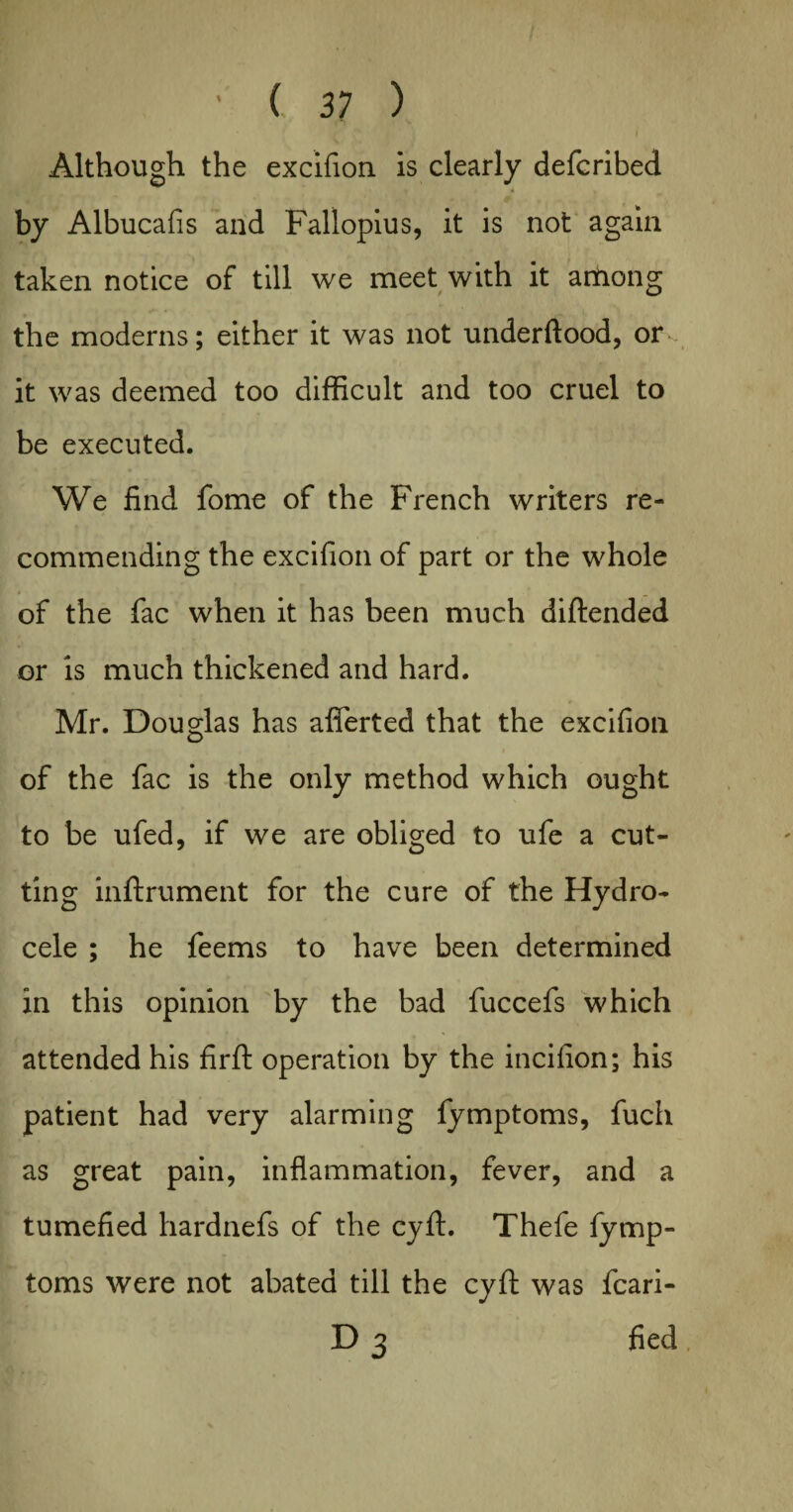 Although the excifion is clearly defcribed . 4 , by Albucafis and Fallopius, it is not again taken notice of till we meet with it among the moderns; either it was not underftood, or - it was deemed too difficult and too cruel to be executed. We find fome of the French writers re¬ commending the excifion of part or the whole of the fac when it has been much diftended or is much thickened and hard. Mr. Douglas has afierted that the excifion of the fac is the only method which ought to be ufed, if we are obliged to ufe a cut¬ ting inftrument for the cure of the Hydro¬ cele ; he feems to have been determined in this opinion by the bad fuccefs which attended his firft operation by the incifion; his patient had very alarming fymptoms, fuch as great pain, inflammation, fever, and a tumefied hardnefs of the cyft. Thefe fymp¬ toms were not abated till the cyft was fcari- D 3 fied