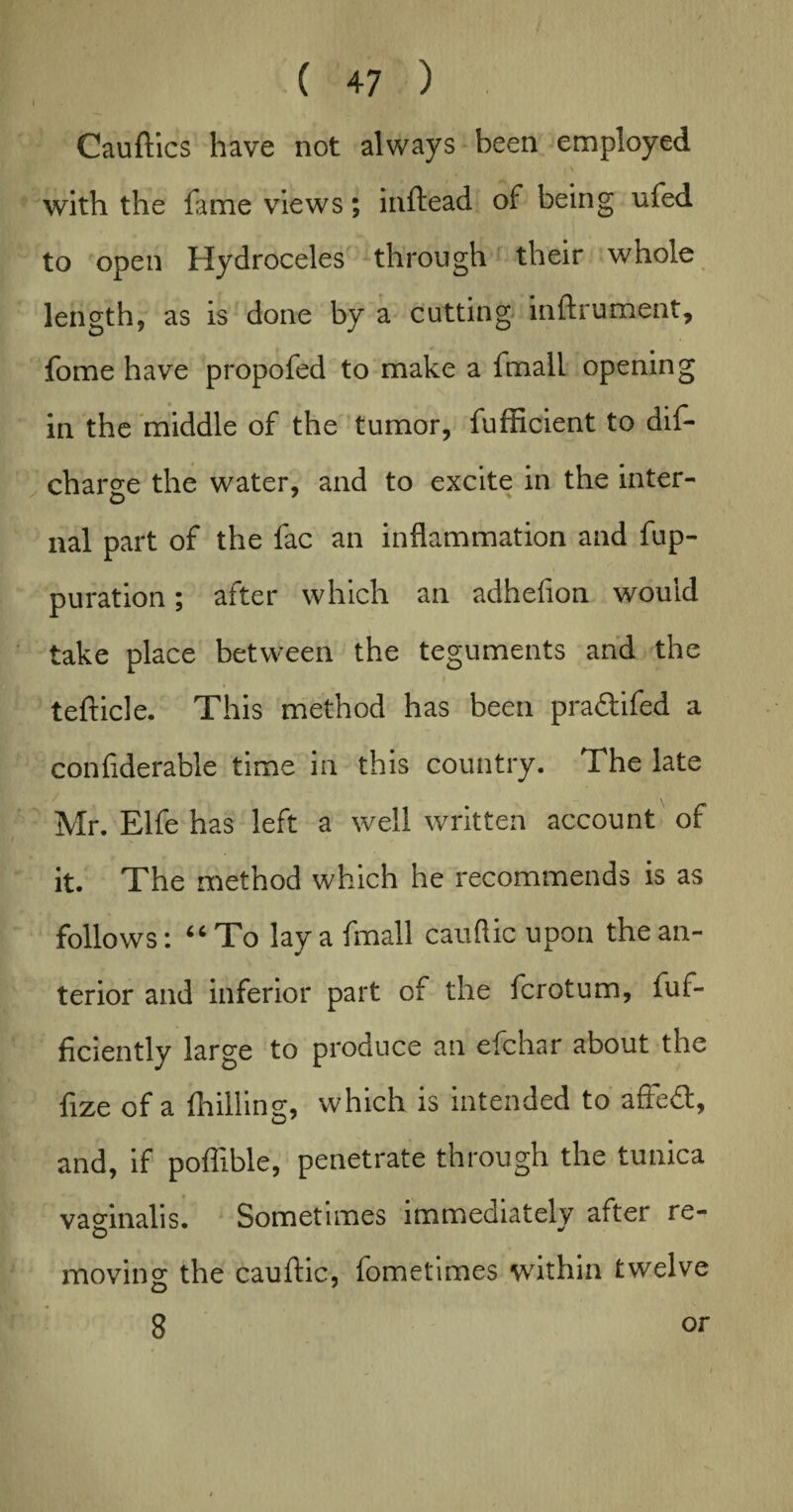 Cauftics have not always been employed with the fame views; inftead of being ufed to open Hydroceles through their whole length, as is done by a cutting instrument, fome have propofed to make a fmall opening in the middle of the tumor, fufficient to dif- charge the water, and to excite in the inter¬ nal part of the fac an inflammation and fup- puration; after which an adhefion would take place between the teguments and the i tefticle. This method has been pra&ifed a confiderable time in this country. The late Mr. Elfe has left a well written account of it. The method which he recommends is as follows: 66 To lay a fmall cauftic upon the an¬ terior and inferior part of the fcrotum, fuf- ficiently large to produce an efchar about the fize of a fhilling, which is intended to afiedt, and, if poflible, penetrate through the tunica vaginalis. Sometimes immediately after re- o y moving the cauftic, fometimes within twelve 3 or