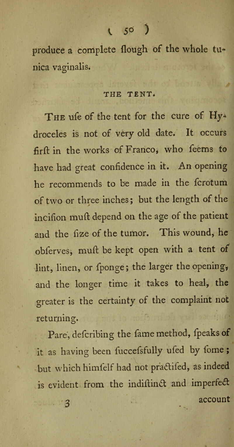 produce a complete Hough of the whole tu¬ nica vaginalis. /• /-,) THE TENT. , K- * 9 The ufe of the tent for the cure of Hy¬ droceles is not of very old date. It occurs firft in the works of Franco, who feems to have had great confidence in it. An opening he recommends to be made in the fcrotum of two or three inches; but the length of the incifion mull depend on the age of the patient and the fize of the tumor. This wound, he obferves, mull be kept open with a tent of lint, linen, or fponge; the larger the opening, and the longer time it takes to heal, the / , ; greater is the certainty of the complaint not , * ‘ \ returning. - | Pare, defcribing the fame method, fpeaksof I it as having been fuccefsfully ufed by lome; -but which himfelf had not pradtifed, as indeed is evident from the indiftindt and imperfedt o account i